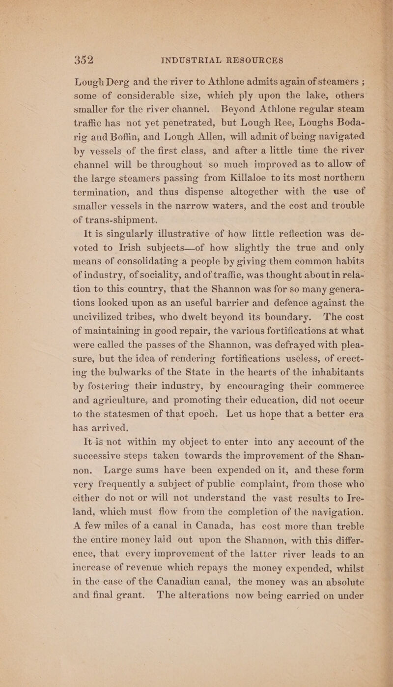 Lough Derg and the river to Athlone admits again of steamers ; some of considerable size, which ply upon the lake, others smaller for the river channel. Beyond Athlone regular steam traffic has not yet penetrated, but Lough Ree, Loughs Boda- rig and Boffin, and Lough Allen, will admit of being navigated by vessels of the first class, and after a little time the river channel will be throughout so much improved as to allow of the large steamers passing from Killaloe to its most northern termination, and thus dispense altogether with the use of smaller vessels in the narrow waters, and the cost and trouble of trans-shipment. It is singularly illustrative of how little reflection was de- voted to Irish subjects—of how slightly the true and only means of consolidating a people by giving them common habits of industry, of sociality, and of traffic, was thought about in rela- tion to this country, that the Shannon was for so many genera- tions looked upon as an useful barrier and defence against the uncivilized tribes, who dwelt beyond its boundary. The cost of maintaining in good repair, the various fortifications at what were called the passes of the Shannon, was defrayed with plea- sure, but the idea of rendering fortifications useless, of erect- ing the bulwarks of the State in the hearts of the inhabitants by fostering their industry, by encouraging their commerce and agriculture, and promoting their education, did not occur to the statesmen of that epoch. Let us hope that a better era has arrived. It is not within my object to enter into any account of the successive steps taken towards the improvement of the Shan- non. Large sums have been expended on it, and these form very frequently a subject of public complaint, from those who either do not or will not understand the vast results to Ire- land, which must flow from the completion of the navigation. A few miles of a canal in Canada, has cost more than treble the entire money laid out upon the Shannon, with this differ- ence, that every improvement of the latter river leads to an increase of revenue which repays the money expended, whilst in the case of the Canadian canal, the money was an absolute and final grant. The alterations now being carried on under