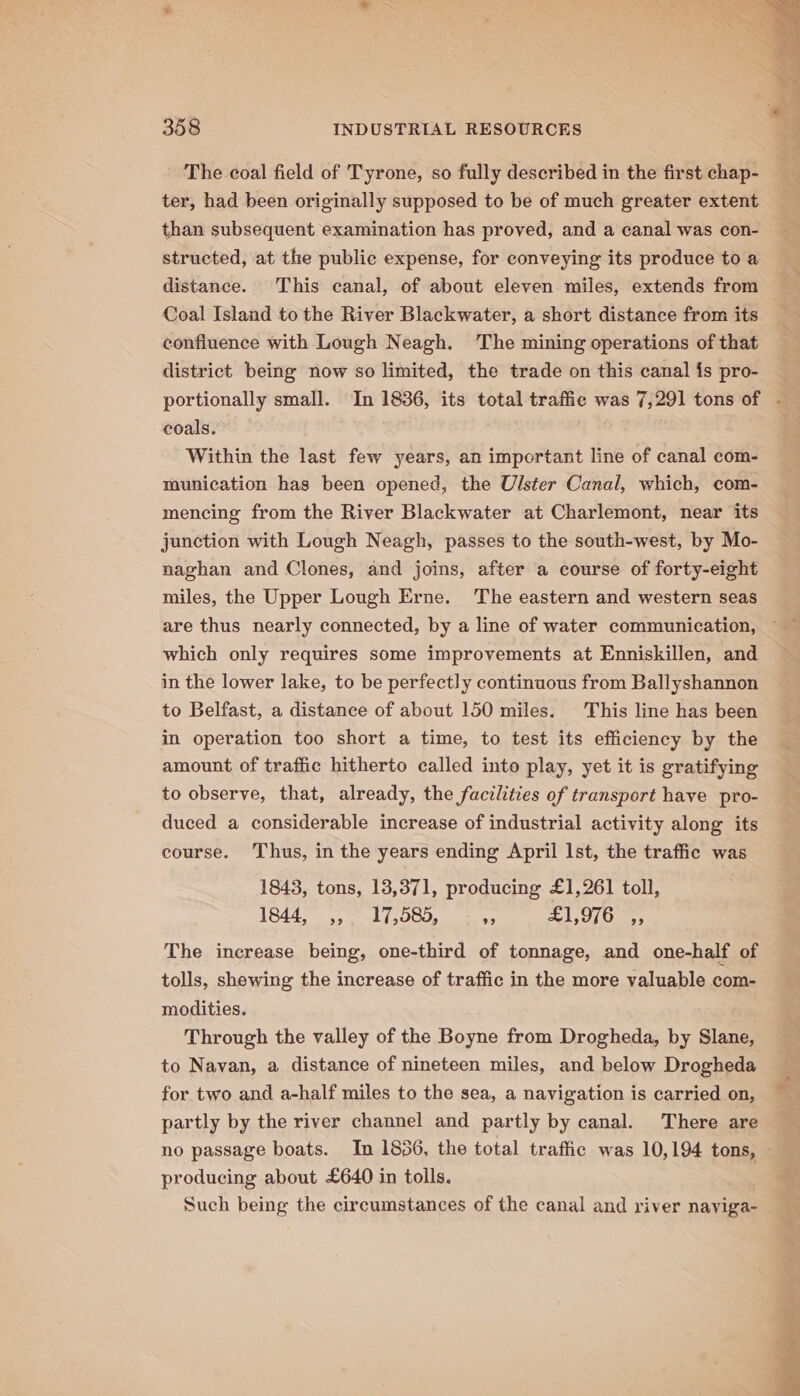 The coal field of Tyrone, so fully described in the first chap- ter, had been originally supposed to be of much greater extent than subsequent examination has proved, and a canal was con- | structed, at the public expense, for conveying its produce to a distance. This canal, of about eleven miles, extends from Coal Island to the River Blackwater, a short distance from its confluence with Lough Neagh. The mining operations of that district being now so limited, the trade on this canal {s pro- portionally small. In 1836, its total traffic was 7,291 tons of - coals. Within the last few years, an important line of canal com- munication has been opened, the Ulster Canal, which, com- mencing from the River Blackwater at Charlemont, near its junction with Lough Neagh, passes to the south-west, by Mo- naghan and Clones, and joins, after a course of forty-eight miles, the Upper Lough Erne. The eastern and western seas which only requires some improvements at Enniskillen, and in the lower lake, to be perfectly continuous from Ballyshannon to Belfast, a distance of about 150 miles. This line has been in operation too short a time, to test its efficiency by the amount of traffic hitherto called into play, yet it is gratifying to observe, that, already, the facilities of transport have pro- duced a considerable increase of industrial activity along its course. Thus, in the years ending April Ist, the traffic was 1843, tons, 13,371, producing £1,261 toll, 18445, 1 f000, cS 1,090,055 The increase being, one-third of tonnage, and one-half of tolls, shewing the increase of traffic in the more valuable com- modities. Through the valley of the Boyne from Drogheda, by Slane, to Navan, a distance of nineteen miles, and below Drogheda for two and a-half miles to the sea, a navigation is carried on, partly by the river channel and partly by canal. There are no passage boats. In 1836, the total traffic was 10,194 tons, - producing about £640 in tolls. Such being the circumstances of the canal and river naviga-