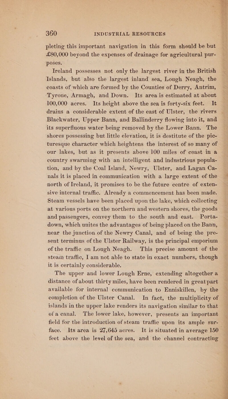 pleting this important navigation in this form should be but £80,000 beyond the expenses of drainage for agricultural pur- poses. Ireland possesses not only the largest river in the British Islands, but also the largest inland sea, Lough Neagh, the coasts of which are formed by the Counties of Derry, Antrim, Tyrone, Armagh, and Down. Its area is estimated at about 100,000 acres. Its height above the sea is forty-six feet. It drains a considerable extent of the east of Ulster, the rivers Blackwater, Upper Bann, and Ballinderry flowing into it, and its superfluous water being removed by the Lower Bann. The shores possessing but little elevation, it is destitute of the pic- turesque character which heightens the interest of so many of our lakes, but as it presents above 100 miles of coast in a country swarming with an intelligent and industrious popula- tion, and by the Coal Island, Newry, Ulster, and Lagan Ca- nals it is placed in communication with a large extent of the north of Ireland, it promises to be the future centre of exten- sive internal traffic. Already a commencement has been made. Steam vessels have been placed upon the lake, which collecting at various ports on the northern and western shores, the goods and passengers, convey them to the south and east. Porta- down, which unites the advantages of being placed on the Bann, near the junction of the Newry Canal, and of being the pre- sent terminus of the Ulster Railway, is the principal emporium of the traffic on Lough Neagh. This precise amount of the steam traffic, I am not able to state in exact numbers, though it is certainly considerable. The upper and lower Lough Erne, extending altogether a distance of about thirty miles, have been rendered in great part available for internal communication to Enniskillen, by the completion of the Ulster Canal. In fact, the multiplicity of islands in the upper lake renders its navigation similar to that ofa canal. The lower lake, however, presents an important field for the introduction of steam traffic upon its ample sur- feet above the level of the sea, and the channel contraeting