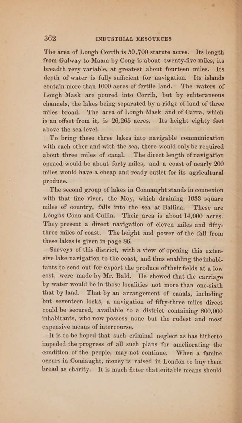 The area of Lough Corrib is 50,700 statute acres. Its length from Galway to Maam by Cong is about twenty-five miles, its breadth very variable, at greatest about fourteen miles. Its depth of water is fully sufficient for navigation. Its islands contain more than 1000 acres of fertile land. The waters of Lough Mask are poured into Corrib, but by subteraneous channels, the lakes being separated by a ridge of land of three miles broad. The area of Lough Mask and of Carra, which is an offset from it, is 26,265 acres. Its height eighty feet above the sea level. To bring these three lakes into navigable communication with each other and with the sea, there would only be required about three miles of canal. The direct length of navigation opened would be about forty miles, and a coast of nearly 200 miles would have a cheap and ready outlet for its agricultural produce. The second group of lakes in Connaught stands in connexion with that fine river, the Moy, which draining 1033 square miles of country, falls into the sea at Ballina. These are Loughs Conn and Cullin. Their area is about 14,000 acres. They present a direct navigation of eleven miles and fifty- three miles of coast. The height and power of the fall from these lakes is given in page 86. Surveys of this district, with a view of opening this exten- sive lake navigation to the coast, and thus enabling the inhabi- tants to send out for export the produce of their fields at a low cost, were made by Mr. Bald. He shewed that the carriage by water would be in those localities not more than one-sixth that by land. That by an arrangement of canals, including but seventeen locks, a navigation of fifty-three miles direct could be secured, available to a district containing 800,000 inhabitants, who now possess none but the rudest and most expensive means of intercourse. It is to be hoped that such criminal neglect as has hitherto impeded the progress of all such plans for ameliorating the condition of the people, may not continue. When a famine eecurs in Connaught, money is raised in London to buy them bread as charity. It is much fitter that suitable means should basa