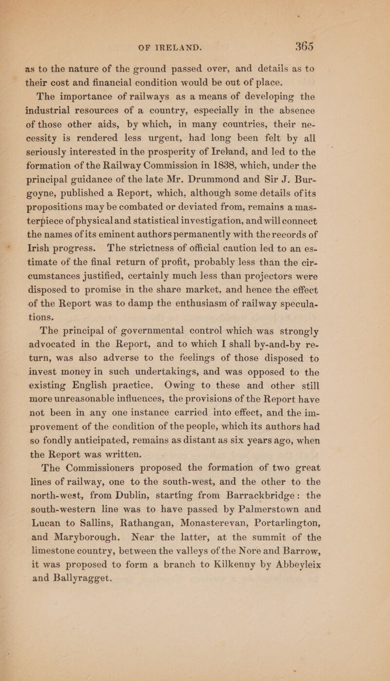 as to the nature of the ground passed over, and details as to their cost and financial condition would be out of place. The importance of railways as a means of developing the industrial resources of a country, especially in the absence of those other aids, by which, in many countries, their ne- cessity is rendered less urgent, had long been felt by all seriously interested in the prosperity of Ireland, and led to the formation of the Railway Commission in 1838, which, under the principal guidance of the late Mr. Drummond and Sir J. Bur- goyne, published a Report, which, although some details ofits propositions may be combated or deviated from, remains a mas- terpiece of physical and statistical investigation, and will connect the names of its eminent authors permanently with the records of Irish progress. The strictness of official caution led to an es- timate of the final return of profit, probably less than the cir- cumstances justified, certainly much less than projectors were disposed to promise in the share market, and hence the effect of the Report was to damp the enthusiasm of railway specula- tions. The principal of governmental control which was strongly advocated in the Report, and to which I shall by-and-by re- turn, was also adverse to the feelings of those disposed to invest money in such undertakings, and was opposed to the existing English practice. Owing to these and other still more unreasonable influences, the provisions of the Report have not been in any one instance carried into effect, and the im- provement of the condition of the people, which its authors had so fondly anticipated, remains as distant as six years ago, when the Report was written. The Commissioners proposed the formation of two great lines of railway, one to the south-west, and the other to the north-west, from Dublin, starting from Barrackbridge: the south-western line was to have passed by Palmerstown and Lucan to Sallins, Rathangan, Monasterevan, Portarlington, and Maryborough. Near the latter, at the summit of the limestone country, between the valleys of the Nore and Barrow, it was proposed to form a branch to Kilkenny by Abbeyleix and Ballyragget.