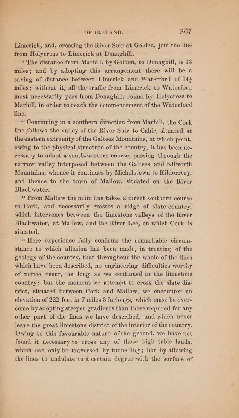 Limerick, and, crossing the River Suir at Golden, join the line from Holycross to Limerick at Donaghill. “The distance from Marhill, by Golden, to Donaghill, is 13 miles; and by adopting this arrangement there will be a saving of distance between Limerick and Waterford of 14$ miles; without it, all the traffic from Limerick to Waterford must necessarily pass from Donaghill, round by Holycross to Marhill, in order to reach the commencement of the Waterford line. *«* Continuing in a southern direction from Marhill, the Cork line follows the valley of the River Suir to Cahir, situated at the eastern extremity of the Galtees Mountains, at which point, owing to the physical structure of the country, it has been ne- cessary to adopt a south-western course, passing through the narrow valley interposed between the Galtees and Kilworth Mountains, whence it continues by Michelstown to Kildorrery, and thence to the town of Mallow, situated on the River Blackwater. ‘*From Mallow the main line takes a direct southern course to Cork, and necessarily crosses a ridge of slate country, which intervenes between the limestone valleys of the River situated. ‘‘Here experience fully confirms the remarkable circum- stance to which allusion has been made, in treating of the geology of the country, that throughout the whole of the lines which have been described, no engineering difficulties worthy of notice occur, as long as we continued in the limestone country; but the moment we attempt to cross the slate dis- trict, situated between Cork and Mallow, we encounter an elevation of 222 feet in 7 miles 3 furlongs, which must be over- come by adopting steeper gradients than those required for any other part of the lines we have described, and which never leave the great limestone district of the interior of the country. Owing to this favourable nature ofthe ground, we have not found it necessary to cross any of those high table lands, which can only be traversed by tunnelling; but by allowing the lines to undulate to a certain degree with the surface of