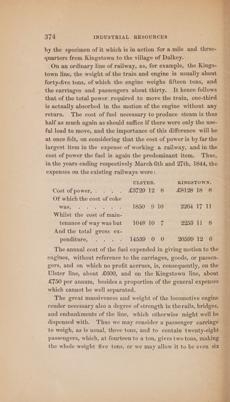 by the specimen of it which is in action for a mile and three- quarters from Kingstown to the village of Dalkey. On an ordinary line of railway, as, for example, the Kings- town line, the weight of the train and engine is usually about forty-five tons, of which the engine weighs fifteen tons, and the carriages and passengers about thirty. It hence follows that of the total power required to move the train, one-third is actually absorbed in the motion of the engine without any (&gt;, return. The cost of fuel necessary to produce steam is thus half as much again as should suffice if there were only the use- 4 ful load to move, and the importance of this difference will be a at. once felt, on considering that the cost of power is byfarthe largest item in the expense of working a railway, andinthe cost of power the fuel is again the predominant item. Thus, in the years ending respectively March 6th and 27th, 1844, the expenses on the existing railways were: ULSTER. KINGSTOWN. Cost of power, . . . . £3729 12 8 £8128 18 8 Of which the cost of coke 5 Was, s .reyteed A ESOe G6 2264 17 11 a Whilst the cost of main- tenance of way wasbut 1048 10 7 2253 11 8 M And the total gross ex- re penditure, “.. . -* 1453910 6 20599 12 6 The annual cost of the fuel expended in giving motion to the engines, without reference to the carriages, goods, or passen- gers, and on which no profit accrues, is, consequently, on the __ Ulster line, about £600, and on the Kingstown line, about 4 £750 per annum, besides a proportion of the general expenses which cannot be well separated. The great massiveness and weight of the locomotive engine render necessary also a degree of strength in the rails, bridges, and embankments of the line, which otherwise might well be dispensed with. Thus we may consider a passenger carriage to weigh, as is usual, three tons, and to contain twenty-eight passengers, which, at fourteen to a ton, gives two tons, making the whole weight five tons, or we may allow it to be even six —