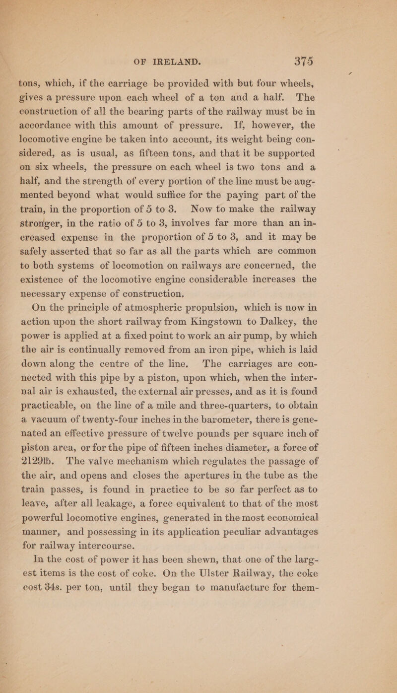 tons, which, if the carriage be provided with but four wheels, gives a pressure upon each wheel of a ton and a half. The construction of all the bearing parts of the railway must be in accordance with this amount of pressure. If, however, the locomotive engine be taken into account, its weight being con- sidered, as is usual, as fifteen tons, and that it be supported on six wheels, the pressure on each wheel is two tons and a half, and the strength of every portion of the line must be aug- mented beyond what would suffice for the paying part of the train, in the proportion of 5 to 3. Now to make the railway stronger, in the ratio of 5 to 3, involves far more than an in- creased expense in the proportion of 5 to 3, and it may be safely asserted that so far as all the parts which are common to both systems of locomotion on railways are concerned, the existence of the locomotive engine considerable increases the necessary expense of construction, On the principle of atmospheric propulsion, which is now in action upon the short railway from Kingstown to Dalkey, the power is applied at a fixed point to work an air pump, by which the air is continually removed from an iron pipe, which is laid down along the centre of the line. The carriages are con- nected with this pipe by a piston, upon which, when the inter- nal air is exhausted, the external air presses, and as it is found practicable, on the line of a mile and three-quarters, to obtain a vacuum of twenty-four inches in the barometer, there is gene- nated an effective pressure of twelve pounds per square inch of piston area, or for the pipe of fifteen inches diameter, a force of 2129. The valve mechanism which regulates the passage of the air, and opens and closes the apertures in the tube as the train passes, is found in practice to be so far perfect as to leave, after all leakage, a force equivalent to that of the most powerful locomotive engines, generated in the most economical manner, and possessing in its application peculiar advantages for railway intercourse. In the cost of power it has been shewn, that one of the larg- est items is the cost of coke. On the Ulster Railway, the coke cost 34s. per ton, until they began to manufacture for them-