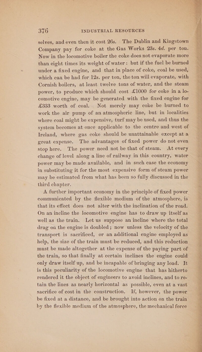 selves, and even then it cost 26s. The Dublin and Kingstown Company pay for coke at the Gas Works 23s. 4d. per ton. Now in the locomotive boiler the coke does not evaporate more than eight times its weight of water: but if the fuel be burned under a fixed engine, and that in place of coke, coal be used, which can be had for 12s. per ton, the ton will evaporate, with Cornish boilers, at least twelve tons of water, and the steam power, to produce which should cost £1000 for coke in a lo- comotive engine, may be generated with the fixed engine for £333 worth of coal. Not merely may coke be burned to work the air pump of an atmospheric line, but in localities where coal might be expensive, turf may be used, and thus the system becomes at once applicable to the centre and west of Ireland, where gas coke should be unattainable except at a great expense. The advantages of fixed power do not even stop here. The power need not be that of steam. At every change of level along a line of railway in this country, water power may be made available, and in such case the economy in substituting it for the most expensive form of steam power may be estimated from what has been so fully discussed in the third chapter. A further important economy in the principle of fixed power communicated by the flexible medium of the atmosphere, is that its effect does not alter with the inclination of the road. On an incline the locomotive engine has to draw up itself as well as the train. Let us suppose an incline where the total drag on the engine is doubled; now unless the velocity of the transport is sacrificed, or an additional engine employed as help, the size of the train must be reduced, and this reduction must be made altogether at the expense of the paying part of the train, so that finally at certain inclines the engine could only draw itself up, and be incapable of bringing any load. It is this peculiarity of the locomotive engine that has hitherto rendered it the object of engineers to avoid inclines, and to re- tain the lines as nearly horizontal as possible, even at a vast sacrifice of cost in the construction. If, however, the power be fixed at a distance, and be brought into action on the train by the flexible medium of the atmosphere, the mechanical force ae Sa ea oa i Bat me al cs