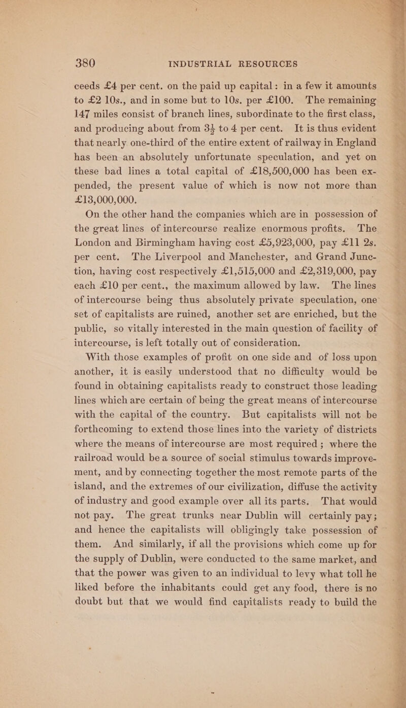 ceeds £4 per cent. on the paid up capital: in a few it amounts to £2 10s., and in some but to 10s. per £100. The remaining 147 miles consist of branch lines, subordinate to the first class, and producing about from 34 to 4 per cent. It is thus evident that nearly one-third of the entire extent of railway in England has been an absolutely unfortunate speculation, and yet on these bad lines a total capital of £18,500,000 has been ex- pended, the present value of which is now not more than £13,000,000. On the other hand the companies which are in possession of the great lines of intercourse realize enormous profits. The London and Birmingham having cost £5,923,000, pay £11 2s. per cent. The Liverpool and Manchester, and Grand Junc- tion, having cost respectively £1,515,000 and £2,319,000, pay each £10 per cent., the maximum allowed by law. The lines set of capitalists are ruined, another set are enriched, but the public, so vitally interested in the main question of facility of intercourse, is left totally out of consideration. With those examples of profit on one side and of loss upon another, it is easily understood that no difficulty would be found in obtaining capitalists ready to construct those leading lines which are certain of being the great means of intercourse with the capital of the country. But capitalists will not be forthcoming to extend those lines into the variety of districts where the means of intercourse are most required ; where the railroad would bea source of social stimulus towards improve- ment, and by connecting together the most remote parts of the island, and the extremes of our civilization, diffuse the activity of industry and good example over all its parts. That would not pay. The great trunks near Dublin will certainly pay; them. And similarly, if all the provisions which come up for the supply of Dublin, were conducted to the same market, and that the power was given to an individual to levy what toll he liked before the inhabitants could get any food, there is no doubt but that we would find capitalists ready to build the