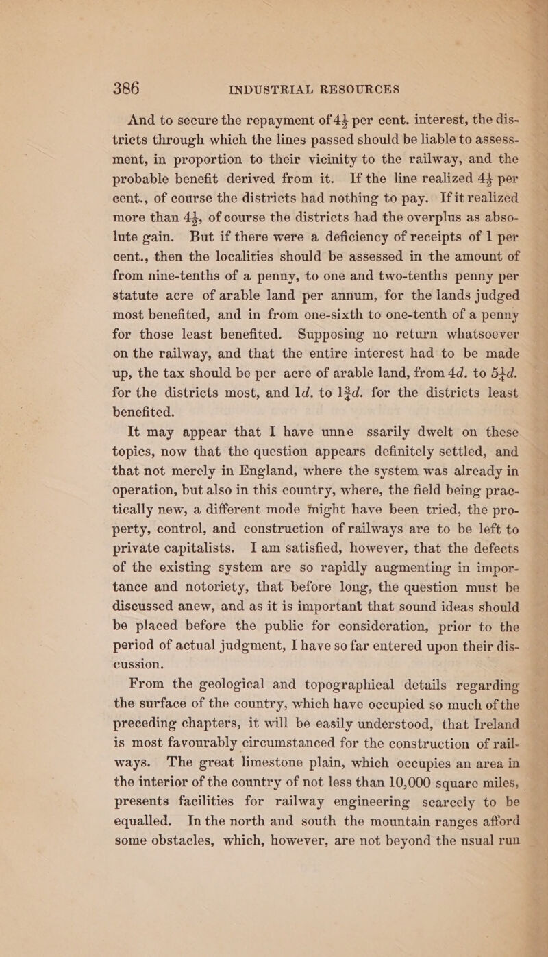 And to secure the repayment of 43 per cent. interest, the dis- tricts through which the lines passed should be liable to assess- ment, in proportion to their vicinity to the railway, and the probable benefit derived from it. Ifthe line realized 44 per cent., of course the districts had nothing to pay. Ifit realized more than 43, of course the districts had the overplus as abso- lute gain. But if there were a deficiency of receipts of 1 per cent., then the localities should be assessed in the amount of from nine-tenths of a penny, to one and two-tenths penny per statute acre of arable land per annum, for the lands judged most benefited, and in from one-sixth to one-tenth of a penny for those least benefited. Supposing no return whatsoever on the railway, and that the entire interest had to be made up, the tax should be per acre of arable land, from 4d. to 52d. for the districts most, and Id. to 13d. for the districts least benefited. It may appear that I have unne ssarily dwelt on these topics, now that the question appears definitely settled, and that not merely in England, where the system was already in operation, but also in this country, where, the field being prac- tically new, a different mode might have been tried, the pro- perty, control, and construction of railways are to be left to private capitalists. I am satisfied, however, that the defects of the existing system are so rapidly augmenting in impor- tance and notoriety, that before long, the question must be discussed anew, and as it is important that sound ideas should be placed before the public for consideration, prior to the period of actual judgment, I have so far entered upon their dis- cussion. From the geological and topographical details regarding the surface of the country, which have occupied so much of the preceding chapters, it will be easily understood, that Ireland is most favourably circumstanced for the construction of rail- ways. The great limestone plain, which occupies an area in presents facilities for railway engineering scarcely to be equalled. Inthe north and south the mountain ranges afford some obstacles, which, however, are not beyond the usual run