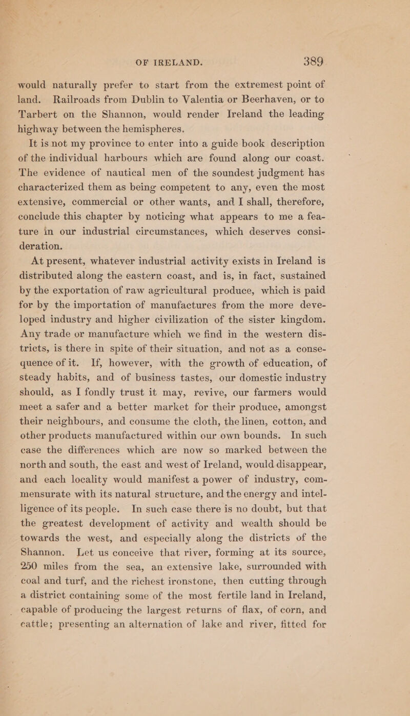 would naturally prefer to start from the extremest point of land. Railroads from Dublin to Valentia or Beerhaven, or to Tarbert on the Shannon, would render Ireland the leading highway between the hemispheres. It isnot my province to enter into a guide book description of the individual harbours which are found along our coast. The evidence of nautical men of the soundest judgment has characterized them as being competent to any, even the most extensive, commercial or other wants, and I shall, therefore, conclude this chapter by noticing what appears to me a fea- ture in our industrial circumstances, which deserves consi- deration. At present, whatever industrial activity exists in Ireland is distributed along the eastern coast, and is, in fact, sustained by the exportation of raw agricultural produce, which is paid for by the importation of manufactures from the more deve- loped industry and higher civilization of the sister kingdom. Any trade or manufacture which we find in the western dis- tricts, is there in spite of their situation, and not as a conse- quence of it. If, however, with the growth of education, of steady habits, and of business tastes, our domestic industry should, as I fondly trust it may, revive, our farmers would meet a safer and a better market for their produce, amongst their neighbours, and consume the cloth, the linen, cotton, and other products manufactured within our own bounds. In such case the differences which are now so marked between the north and south, the east and west of Ireland, would disappear, and each locality would manifest a power of industry, com- mensurate with its natural structure, and the energy and intel- ligence of its people. In such case there is no doubt, but that the greatest development of activity and wealth should be towards the west, and especially along the districts of the Shannon. Let us conceive that river, forming at its source, 250 miles from the sea, an extensive lake, surrounded with coal and turf, and the richest ironstone, then cutting through a district containing some of the most fertile land in Ireland, capable of producing the largest returns of flax, of corn, and cattle; presenting an alternation of lake and river, fitted for