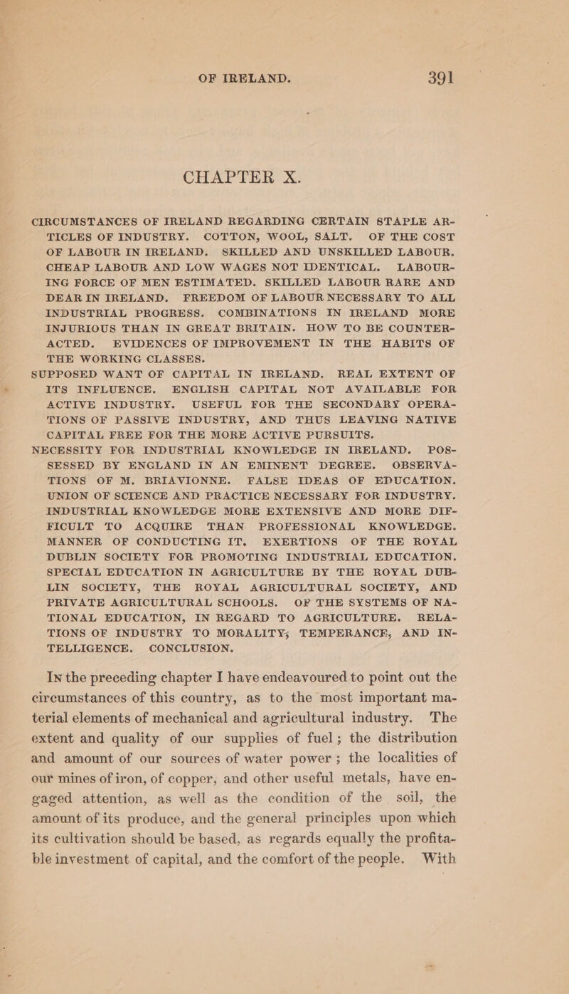 CHAPTER X. CIRCUMSTANCES OF IRELAND REGARDING CERTAIN STAPLE AR- TICLES OF INDUSTRY. COTTON, WOOL, SALT. OF THE COST OF LABOUR IN IRELAND. SKILLED AND UNSKILLED LABOUR. CHEAP LABOUR AND LOW WAGES NOT IDENTICAL. LABOUR- ING FORCE OF MEN ESTIMATED. SKILLED LABOUR RARE AND DEAR IN IRELAND. FREEDOM OF LABOUR NECESSARY TO ALL INDUSTRIAL PROGRESS. COMBINATIONS IN IRELAND MORE INJURIOUS THAN IN GREAT BRITAIN. HOW TO BE COUNTER- ACTED. EVIDENCES OF IMPROVEMENT IN THE HABITS OF THE WORKING CLASSES. SUPPOSED WANT OF CAPITAL IN IRELAND. REAL EXTENT OF ITS INFLUENCE, ENGLISH CAPITAL NOT AVAILABLE FOR ACTIVE INDUSTRY. USEFUL FOR THE SECONDARY OPERA- TIONS OF PASSIVE INDUSTRY, AND THUS LEAVING NATIVE CAPITAL FREE FOR THE MORE ACTIVE PURSUITS. NECESSITY FOR INDUSTRIAL KNOWLEDGE IN IRELAND. POS- SESSED BY ENGLAND IN AN EMINENT DEGREE. OBSERVA- TIONS OF M. BRIAVIONNE. FALSE IDEAS OF EDUCATION. UNION OF SCIENCE AND PRACTICE NECESSARY FOR INDUSTRY. INDUSTRIAL KNOWLEDGE MORE EXTENSIVE AND MORE DIF- FICULT TO ACQUIRE THAN PROFESSIONAL KNOWLEDGE. MANNER OF CONDUCTING IT. EXERTIONS OF THE ROYAL DUBLIN SOCIETY FOR PROMOTING INDUSTRIAL EDUCATION. SPECIAL EDUCATION IN AGRICULTURE BY THE ROYAL DUB- LIN SOCIETY, THE ROYAL AGRICULTURAL SOCIETY, AND PRIVATE AGRICULTURAL SCHOOLS. OF THE SYSTEMS OF NA- TIONAL EDUCATION, IN REGARD TO AGRICULTURE. RELA- TIONS OF INDUSTRY TO MORALITY; TEMPERANCE, AND IN- TELLIGENCE. CONCLUSION. In the preceding chapter I have endeavoured to point out the circumstances of this country, as to the most important ma- terial elements of mechanical and agricultural industry. The extent and quality of our supplies of fuel; the distribution and amount of our sources of water power ; the localities of our mines of iron, of copper, and other useful metals, have en- gaged attention, as well as the condition of the soil, the amount of its produce, and the general principles upon which its cultivation should be based, as regards equally the profita- ble investment of capital, and the comfort of the people. With