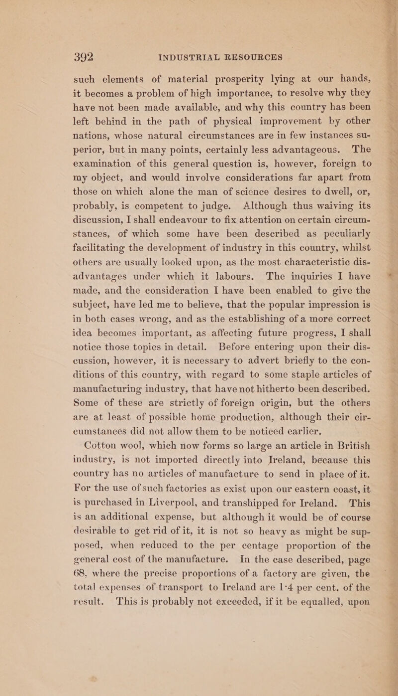 such elements of material prosperity lying at our hands, it becomes a problem of high importance, to resolve why they have not been made available, and why this country has been left behind in the path of physical improvement by other nations, whose natural circumstances are in few instances su- perior, but in many points, certainly less advantageous. The examination of this general question is, however, foreign to my object, and would involve considerations far apart from those on which alone the man of scicnce desires to dwell, or, probably, is competent to judge. Although thus waiving its discussion, I shall endeavour to fix attention on certain circum- stances, of which some have been described as peculiarly facilitating the development of industry in this country, whilst others are usually looked upon, as the most characteristic dis- advantages under which it labours. The inquiries I have made, and the consideration I have been enabled to give the subject, have led me to believe, that the popular impression is in both cases wrong, and as the establishing of a more correct idea becomes important, as affecting future progress, I shall notice those topics in detail. Before entering upon their dis- cussion, however, it is necessary to advert briefly to the con- ditions of this country, with regard to some staple articles of manufacturing industry, that have not hitherto been described. Some of these are strictly of foreign origin, but the others are at least of possible home production, although their cir- cumstances did not allow them to be noticed earlier. Cotton wool, which now forms so large an article in British industry, is not imported directly into Ireland, because this country has no articles of manufacture to send in place of it. For the use of such factories as exist upon our eastern coast, it is purchased in Liverpool, and transhipped for Ireland. This is an additional expense, but although it would be of course desirable to get rid of it, it is not so heavy as might be sup- posed, when reduced to the per centage proportion of the general cost of the manufacture. In the case described, page 68, where the precise proportions of a factory are given, the total expenses of transport to Ireland are 1:4 per cent. of the result. This is probably not exceeded, if it be equalled, upon