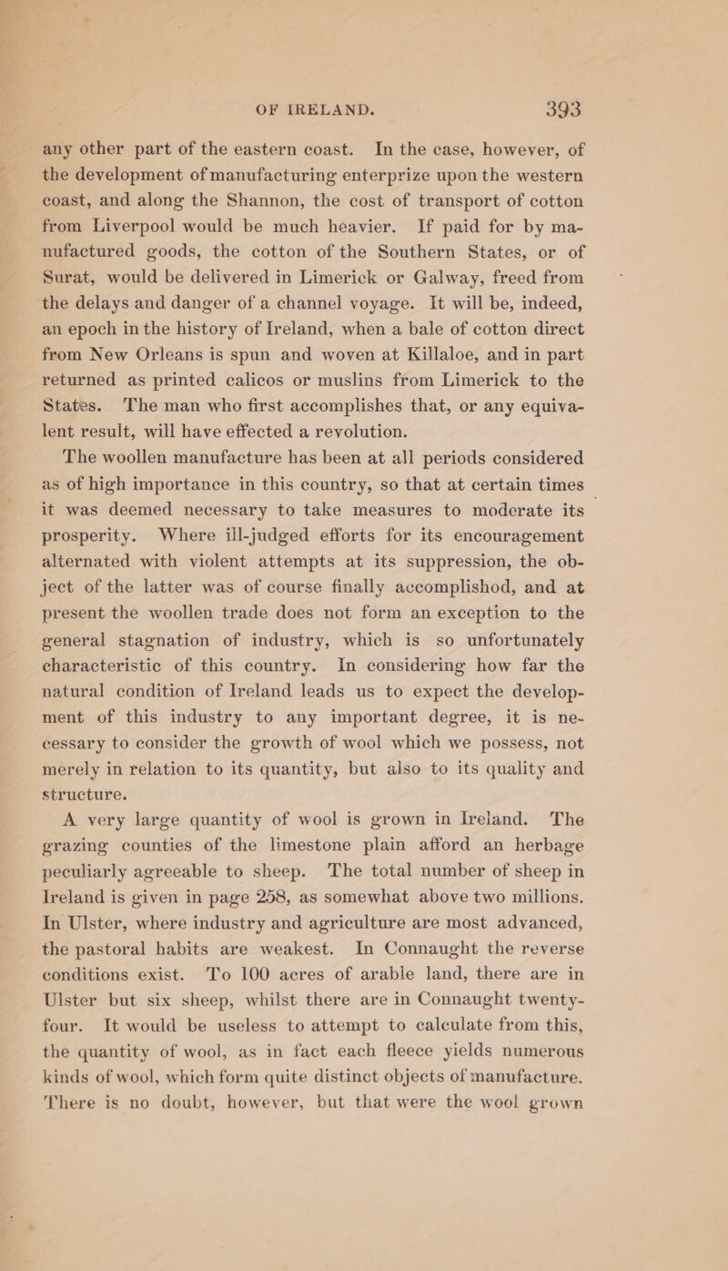 any other part of the eastern coast. In the case, however, of the development of manufacturing enterprize upon the western coast, and along the Shannon, the cost of transport of cotton from Liverpool would be much heavier. If paid for by ma- nufactured goods, the cotton of the Southern States, or of Surat, would be delivered in Limerick or Galway, freed from the delays and danger of a channel voyage. It will be, indeed, an epoch in the history of Ireland, when a bale of cotton direct from New Orleans is spun and woven at Killaloe, and in part returned as printed calicos or muslins from Limerick to the States. The man who first accomplishes that, or any equiva- lent result, will have effected a revolution. The woollen manufacture has been at all periods considered as of high importance in this country, so that at certain times it was deemed necessary to take measures to moderate its . prosperity. Where ill-judged efforts for its encouragement alternated with violent attempts at its suppression, the ob- ject of the latter was of course finally accomplishod, and at present the woollen trade does not form an exception to the general stagnation of industry, which is so unfortunately characteristic of this country. In considering how far the natural condition of Ireland leads us to expect the develop- ment of this industry to any important degree, it is ne- cessary to consider the growth of wool which we possess, not merely in relation to its quantity, but also to its quality and structure. A very large quantity of wool is grown in Ireland. The grazing counties of the limestone plain afford an herbage peculiarly agreeable to sheep. The total number of sheep in Ireland is given in page 258, as somewhat above two millions. In Ulster, where industry and agriculture are most advanced, the pastoral habits are weakest. In Connaught the reverse conditions exist. To 100 acres of arable land, there are in Ulster but six sheep, whilst there are in Connaught twenty- four. It would be useless to attempt to calculate from this, the quantity of wool, as in fact each fleece yields numerous kinds of wool, which form quite distinct objects of manufacture. There is no doubt, however, but that were the wool grown