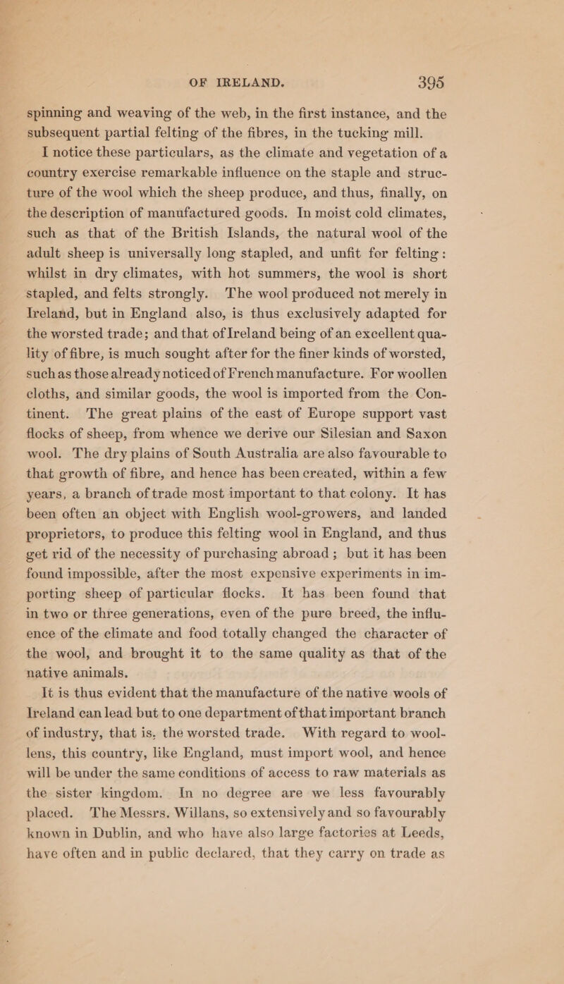 spinning and weaving of the web, in the first instance, and the subsequent partial felting of the fibres, in the tucking mill. I notice these particulars, as the climate and vegetation of a country exercise remarkable influence on the staple and struc- ture of the wool which the sheep produce, and thus, finally, on the description of manufactured goods. In moist cold climates, such as that of the British Islands, the natural wool of the adult sheep is universally long stapled, and unfit for felting : whilst in dry climates, with hot summers, the wool is short stapled, and felts strongly. ‘The wool produced not merely in Ireland, but in England also, is thus exclusively adapted for the worsted trade; and that of Ireland being of an excellent qua~- lity of fibre, is much sought after for the finer kinds of worsted, suchas those already noticed of French manufacture. For woollen cloths, and similar goods, the wool is imported from the Con- tinent. The great plains of the east of Europe support vast flocks of sheep, from whence we derive our Silesian and Saxon wool. The dry plains of South Australia are also favourable to that growth of fibre, and hence has been created, within a few years, a branch of trade most important to that colony. It has been often an object with English wool-growers, and landed proprietors, to produce this felting wool in England, and thus get rid of the necessity of purchasing abroad; but it has been found impossible, after the most expensive experiments in im- porting sheep of particular flocks. It has been found that in two or three generations, even of the pure breed, the influ- ence of the climate and food totally changed the character of the wool, and brought it to the same quality as that of the native animals. It is thus evident that the manufacture of the native wools of Ireland can lead but to one department of that important branch of industry, that is, the worsted trade. With regard to wool- lens, this country, like England, must import wool, and hence will be under the same conditions of access to raw materials as the sister kingdom. In no degree are we less favourably placed. The Messrs. Willans, so extensively and so favourably known in Dublin, and who have also large factories at Leeds, have often and in public declared, that they carry on trade as