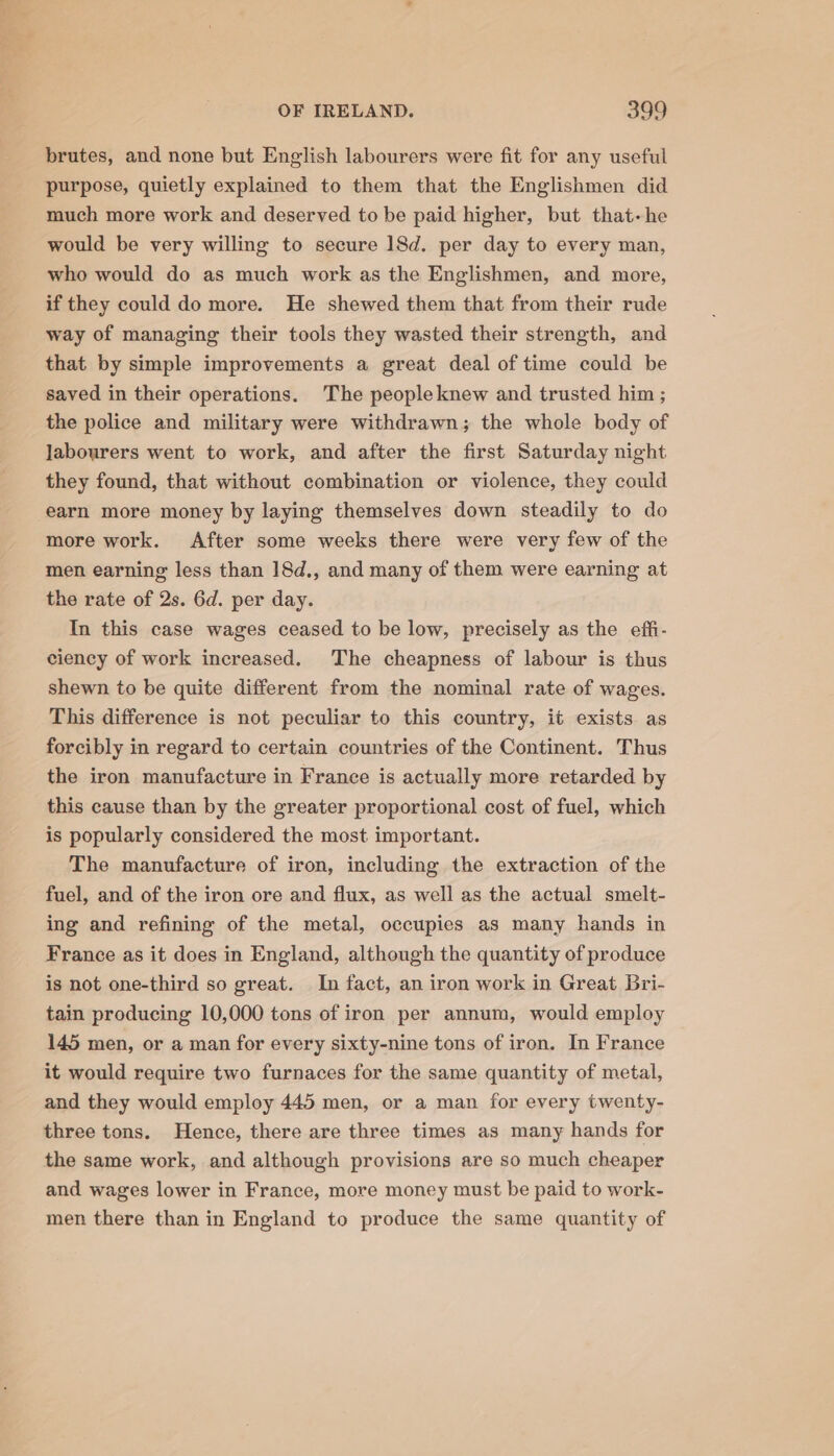 brutes, and none but English labourers were fit for any useful purpose, quietly explained to them that the Englishmen did much more work and deserved to be paid higher, but that-he would be very willing to secure 18d. per day to every man, who would do as much work as the Englishmen, and more, if they could do more. He shewed them that from their rude way of managing their tools they wasted their strength, and that by simple improvements a great deal of time could be saved in their operations. The peopleknew and trusted him ; the police and military were withdrawn; the whole body of Jabourers went to work, and after the first Saturday night they found, that without combination or violence, they could earn more money by laying themselves down steadily to do more work. After some weeks there were very few of the men earning less than 18d., and many of them were earning at the rate of 2s. 6d. per day. In this case wages ceased to be low, precisely as the effi- ciency of work increased. The cheapness of labour is thus shewn to be quite different from the nominal rate of wages. This difference is not peculiar to this country, it exists as forcibly in regard to certain countries of the Continent. Thus the iron manufacture in France is actually more retarded by this cause than by the greater proportional cost of fuel, which is popularly considered the most important. The manufacture of iron, including the extraction of the fuel, and of the iron ore and flux, as well as the actual smelt- ing and refining of the metal, occupies as many hands in France as it does in England, although the quantity of produce is not one-third so great. In fact, an iron work in Great Bri- tain producing 10,000 tons of iron per annum, would employ 145 men, or a man for every sixty-nine tons of iron. In France it would require two furnaces for the same quantity of metal, and they would employ 445 men, or a man for every twenty- three tons. Hence, there are three times as many hands for the same work, and although provisions are so much cheaper and wages lower in France, more money must be paid to work- men there than in England to produce the same quantity of