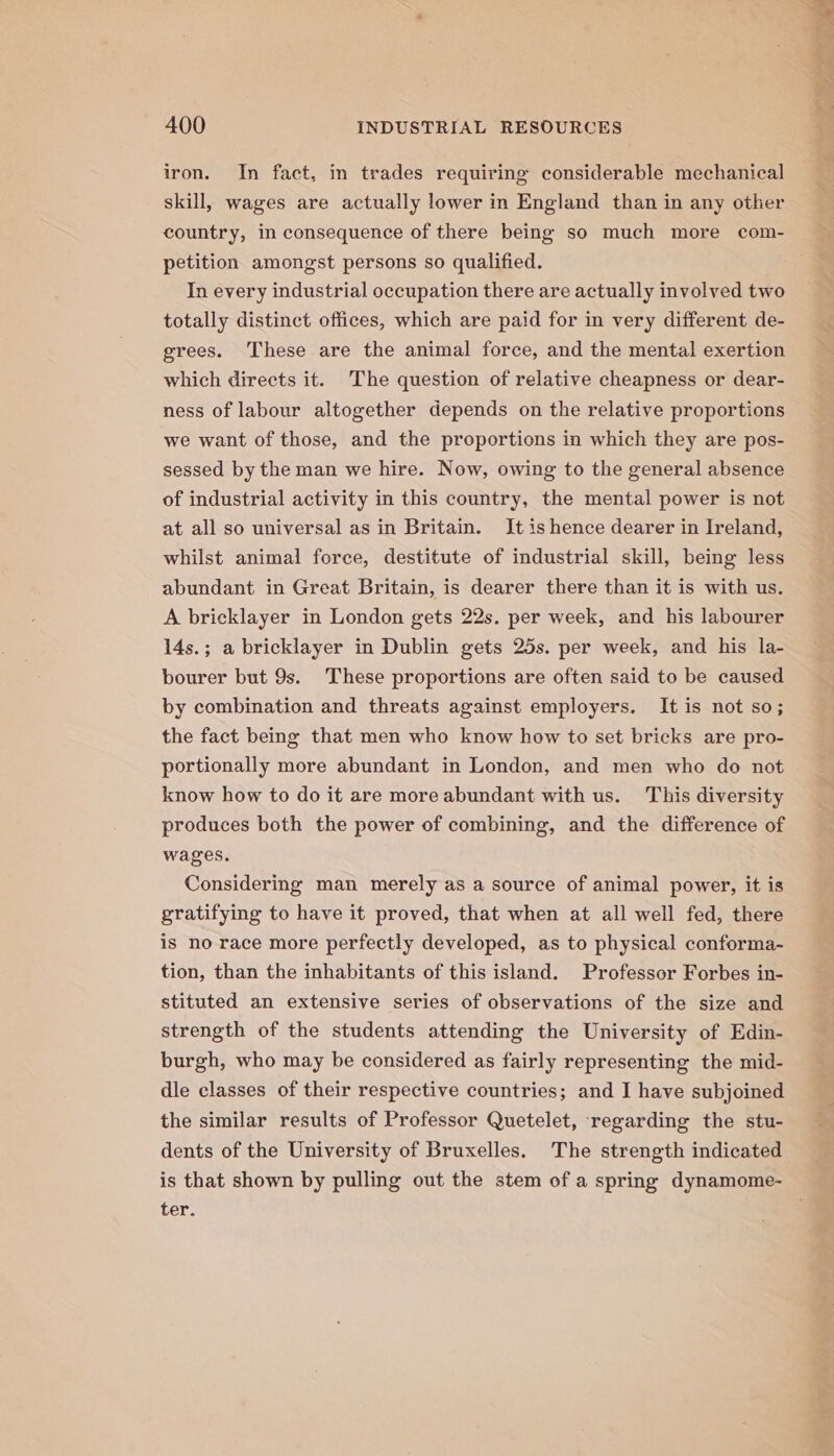 iron. In fact, in trades requiring considerable mechanical skill, wages are actually lower in England than in any other country, in consequence of there being so much more com- petition amongst persons so qualified. In every industrial occupation there are actually involved two totally distinct offices, which are paid for in very different de- grees. These are the animal force, and the mental exertion which directs it. The question of relative cheapness or dear- ness of labour altogether depends on the relative proportions we want of those, and the proportions in which they are pos- sessed by the man we hire. Now, owing to the general absence of industrial activity in this country, the mental power is not at all so universal as in Britain. It is hence dearer in Ireland, whilst animal force, destitute of industrial skill, being less abundant in Great Britain, is dearer there than it is with us. A bricklayer in London gets 22s. per week, and his labourer 14s.; a bricklayer in Dublin gets 25s. per week, and his la- bourer but 9s. These proportions are often said to be caused by combination and threats against employers. It is not so; the fact being that men who know how to set bricks are pro- portionally more abundant in London, and men who do not know how to do it are more abundant with us. This diversity produces both the power of combining, and the difference of wages. Considering man merely as a source of animal power, it is gratifying to have it proved, that when at all well fed, there is no race more perfectly developed, as to physical conforma- tion, than the inhabitants of this island. Professor Forbes in- stituted an extensive series of observations of the size and strength of the students attending the University of Edin- burgh, who may be considered as fairly representing the mid- dle classes of their respective countries; and I have subjoined the similar results of Professor Quetelet, regarding the stu- dents of the University of Bruxelles. The strength indicated is that shown by pulling out the stem of a spring dynamome- ter. rs Fatty