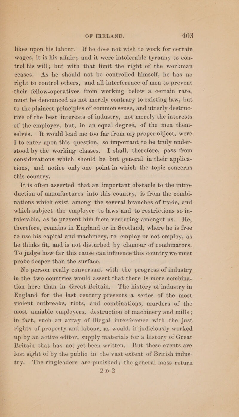 _ vee OF IRELAND. 403 likes upon his labour. If he does not wish to work for certain wages, it is his affair; and it were intolerable tyranny to con- trol his will; but with that limit the right of the workman ceases. As he should not be controlled himself, he has no right to control others, and all interference of men to prevent ‘their fellow-operatives from working below a certain rate, must be denounced as not merely contrary to existing law, but to the plainest principles of common sense, and utterly destruc- tive of the best interests of industry, not merely the interests of the employer, but, in an equal degree, of the men them- selvés. It would lead me too far from my proper object, were I to enter upon this question, so important to be truly under- stood by the working classes. I shall, therefore, pass from considerations which should be but general in their applica- tions, and notice only one point in which the topic concerns this country. It is often asserted that an important obstacle to the intro- duction of manufactures into this country, is from the combi- nations which exist among the several branches of trade, and which subject the employer to laws and to restrictions so in- tolerable, as to prevent him from venturing amongst us. He, therefore, remains in England or in Scotland, where he is free to use his capital and machinery, to employ or not employ, as he thinks fit, and is not disturbed by clamour of combinators. To judge how far this cause can influence this country we must probe deeper than the surface. No person really conversant with the progress of industry in the two countries would assert that there is more combina- tion here than in Great Britain. The history of industry in England for the last century presents a series of the most violent outbreaks, riots, and combinations, murders of the most amiable employers, destruction of machinery and mills ; in fact, such an array of illegal interference with the just rights of property and labour, as would, if judiciously worked up by an active editor, supply materials for a history of Great Britain that has not yet been written. But these events are lost sight of by the public in the vast extent of British indus- try. The ringleaders are punished; the general mass return 2p 2