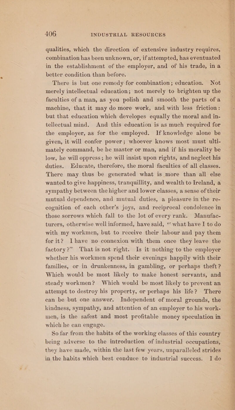 qualities, which the direction of extensive industry requires, combination has been unknown, or, if attempted, has eventuated in the establishment of the employer, and of his trade, ina better condition than before. There is but one remedy for combination; education. Not merely intellectual education; not merely to brighten up the faculties of a man, as you polish and smooth the parts ofa machine, that it may do more work, and with less friction: but that education which developes equally the moral and in- tellectual mind. And this education is as much required for the employer, as for the employed. If knowledge alone be given, it will confer power; whoever knows most must ulti- mately command, be he master or man, and if his morality be low, he will oppress; he will insist upon rights, and neglect his duties. Educate, therefore, the moral faculties of all classes. There may thus be generated what is more than all else wanted to give happiness, tranquillity, and wealth to Ireland, a sympathy between the higher and lower classes, a sense of their mutual dependence, and mutual duties, a pleasure in the re- cognition of each other’s joys, and reciprocal condolence in those sorrows which fall to the lot of every rank. Manufac- turers, otherwise well informed, have said, ‘‘ what have I to do with my workmen, but to receive their labour and pay them for it? Ihave no connexion with them once they leave the factory?” That is not right. Is it nothing to the employer whether his workmen spend their evenings happily with their families, or in drunkenness, in gambling, or perhaps theft ? Which would be most likely to make honest servants, and steady workmen? Which would be most likely to prevent an attempt to destroy his property, or perhaps his life? There can be but one answer. Independent of moral grounds, the kindness, sympathy, and attention of an employer to his work- men, is the safest and most profitable money speculation in which he can engage. So far from the habits of the working classes of this country being adverse to the introduction of industrial occupations, they have made, within the last few years, unparalleled strides in the habits which best conduce to industrial success. I do ~ ERE ae Pal me Fe Oe ae ee