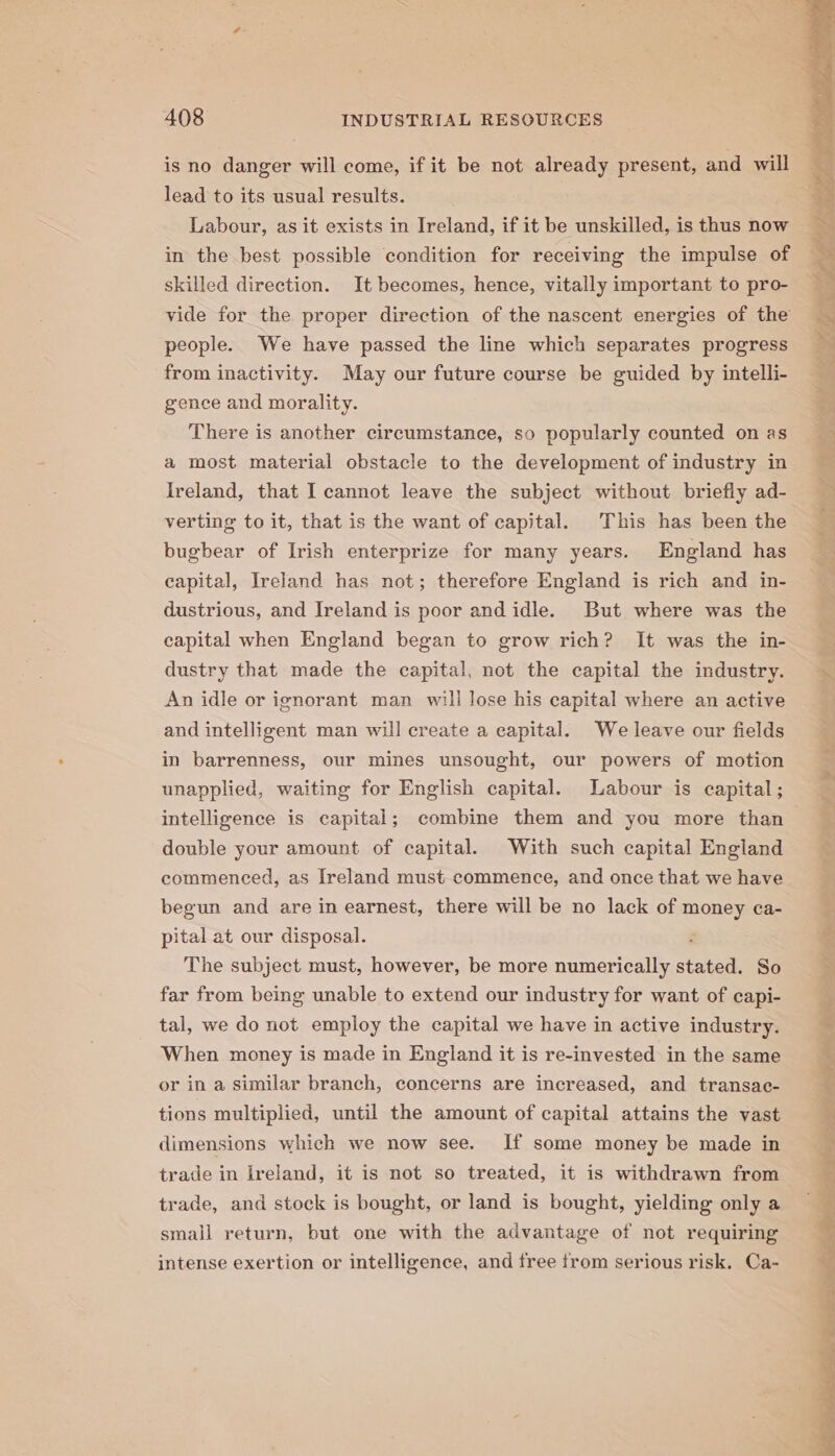 is no danger will come, if it be not already present, and will lead to its usual results. Labour, as it exists in Ireland, if it be unskilled, is thus now in the best possible condition for receiving the impulse of skilled direction. It becomes, hence, vitally important to pro- vide for the proper direction of the nascent energies of the people. We have passed the line which separates progress from inactivity. May our future course be guided by intelli- gence and morality. There is another circumstance, so popularly counted on as a most material obstacle to the development of industry in Ireland, that I cannot leave the subject without briefly ad- verting to it, that is the want of capital. This has been the bugbear of Irish enterprize for many years. England has capital, Ireland has not; therefore England is rich and in- dustrious, and Ireland is poor and idle. But where was the capital when England began to grow rich? It was the in- dustry that made the capital, not the capital the industry. An idle or ignorant man wili lose his capital where an active and intelligent man will create a capital. We leave our fields in barrenness, our mines unsought, our powers of motion unapplied, waiting for English capital. Labour is capital; intelligence is capital; combine them and you more than double your amount of capital. With such capital England commenced, as Ireland must commence, and once that we have begun and are in earnest, there will be no lack of money ca- pital at our disposal. s The subject must, however, be more numerically stated. So far from being unable to extend our industry for want of capi- tal, we do not employ the capital we have in active industry. When money is made in England it is re-invested in the same or in a similar branch, concerns are increased, and transac- tions multiplied, until the amount of capital attains the vast dimensions which we now see. If some money be made in trade in kreland, it is not so treated, it is withdrawn from trade, and stock is bought, or land is bought, yielding only a small return, but one with the advantage of not requiring intense exertion or intelligence, and free trom serious risk. Ca- veg y ee eS ete en Re Se ee ae