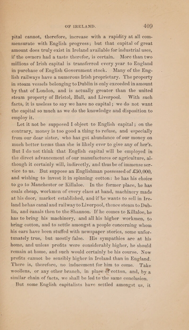 eee OF IRELAND. 409 pital cannot, therefore, increase with a rapidity at all com- mensurate with English progress; but that capital of great amount does truly exist in Ireland available for industrial uses, if the owners had a taste therefor, is certain. More than two millions of Irish capital is transferred every year to England in purchase of English Government stock. Many of the Eng- lish railways have a numerous Irish proprietary. The property in steam vessels belonging to Dublin is only exceeded in amount by that of London, and is actually greater than the united steam property of Bristol, Hull, and Liverpool. With such facts, it is useless to say we have no capital; we do not want the capital so much as we do the knowledge and disposition to employ it. Let it not be supposed I object to English capital; on the contrary, money is too good a thing to refuse, and especially from our dear sister, who has got abundance of our money on much better terms than she is likely ever to give any of her’s. But I do not think that English capital will be employed in the direct advancement of our manufactures or agriculture, al- though it certainly will, indirectly, and thus be of immense ser- vice tous. But suppose an Englishman possessed of £50,000, and wishing to invest it in spinning cotton: he has his choice to go to Manchester or Killaloe. In the former place, he has coals cheap, workmen of every class at hand, machinery made at his door, market established, and if he wants to sell in Ire- land hehas canal and railway to Liverpool, thence steam to Dub- lin, and canals then to the Shannon. If he comes to Killaloe, he has to bring his machinery, and all his higher workmen, to bring cotton, and to settle amongst a people concerning whom his ears have been stuffed with newspaper stories, some unfor- tunately true, but mostly false. His sympathies are at his home, and unless profits were considerably higher, he should remain at home, and such would certainly be his course. Now profits cannot be sensibly higher in Ireland than in England. There is, therefore, no inducement for him to come. Take woollens, or any other branch, in place of cotton, and, by a similar chain of facts, we shall be led to’the same conclusion. But some English capitalists have settled amongst us, it