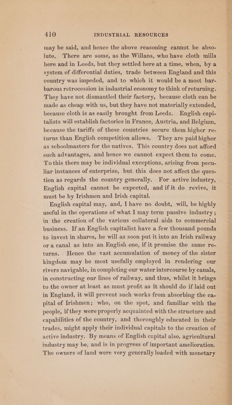 may be said, and hence the above reasoning cannot be abso- lute. There are some, as the Willans, who have cloth mills here and in Leeds, but they settled here at a time, when, by a system of differential duties, trade between England and this country was impeded, and to which it would be a most bar- barous retrocession in industrial economy to think of returning. They have not dismantled their factory, because cloth can be made as cheap with us, but they have not materially extended, because cloth is as easily brought from Leeds. English capi- talists will establish factories in France, Austria, and Belgium, because the tariffs of these countries secure them higher re- turns than English competition allows. They are paid higher as schoolmasters for the natives. This country does not afford such advantages, and hence we cannot expect them to come. To this there may be individual exceptions, arising from pecu- liar instances of enterprize, but this does not affect the ques- tion as regards the country generally. For active industry, English capital cannot be expected, and ifit do revive, it must be by Irishmen and Irish capital. English capital may, and, Ihave no doubt, will, be highly useful in the operations of what I may term passive industry ; in the creation of the various collateral aids to commercial business. If an English capitalist have a few thousand pounds to invest in shares, he will as soon put it into an Irish railway or a canal as into an English one, if it promise the same re- turns. Hence the vast accumulation of money of the sister kingdom may be most usefully employed in rendering our rivers navigable, in completing our water intercourse by canals, in constructing our lines of railway, and thus, whilst it brings to the owner at least as must profit as it should do if laid out in England, it will prevent such works from absorbing the ca- pital of Irishmen; who, on the spot, and familiar with the people, if they were properly acquainted with the structure and capabilities of the country, and thoroughly educated in their trades, might apply their individual capitals to the creation of active industry. By means of English capital also, agricultural industry may be, and is in progress of important amelioration. The owners of land were very generally loaded with monetary