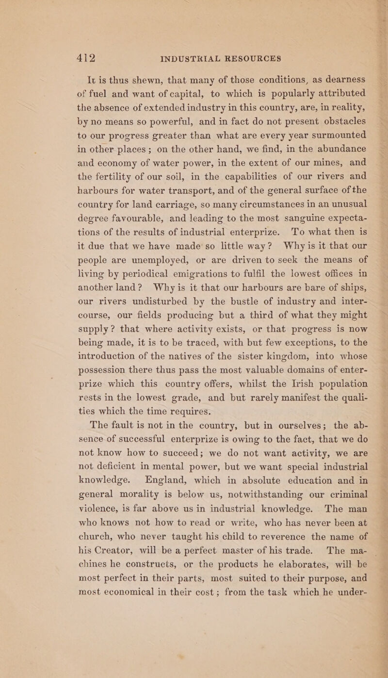 It is thus shewn, that many of those conditions, as dearness of fuel and want of capital, to which is popularly attributed the absence of extended industry in this country, are, in reality, by no means so powerful, and in fact do not present obstacles to our progress greater than what are every year surmounted in other places; on the other hand, we find, in the abundance and economy of water power, in the extent of our mines, and the fertility of our soil, in the capabilities of our rivers and harbours for water transport, and of the general surface of the country for land carriage, so many circumstances in an unusual degree favourable, and leading to the most sanguine expecta- tions of the results of industrial enterprize. To what then is it due that we have made‘so little way? Why is it that our people are unemployed, or are driven to seek the means of living by periodical emigrations to fulfil the lowest offices in another land? Why is it that our harbours are bare of ships, our rivers undisturbed by the bustle of industry and inter- course, our fields producing but a third of what they might supply ? that where activity exists, or that progress is now being made, it is to be traced, with but few exceptions, to the introduction of the natives of the sister kingdom, into whose possession there thus pass the most valuable domains of enter- prize which this country offers, whilst the Irish population rests in the lowest grade, and but rarely manifest the quali- ties which the time requires. The fault is not in the country, but in ourselves; the ab- sence of successful enterprize is owing to the fact, that we do not know how to succeed; we do not want activity, we are not deficient in mental power, but we want special industrial knowledge. England, which in absolute education and in general morality is below us, notwithstanding our criminal violence, is far above us in industrial knowledge. The man who knows not how to read or write, who has never been at church, who never taught his child to reverence the name of his Creator, will be a perfect master of his trade. The ma- chines he constructs, or the products he elaborates, will be most perfect in their parts, most suited to their purpose, and most economical in their cost; from the task which he under- day gecalincilil Ans eR