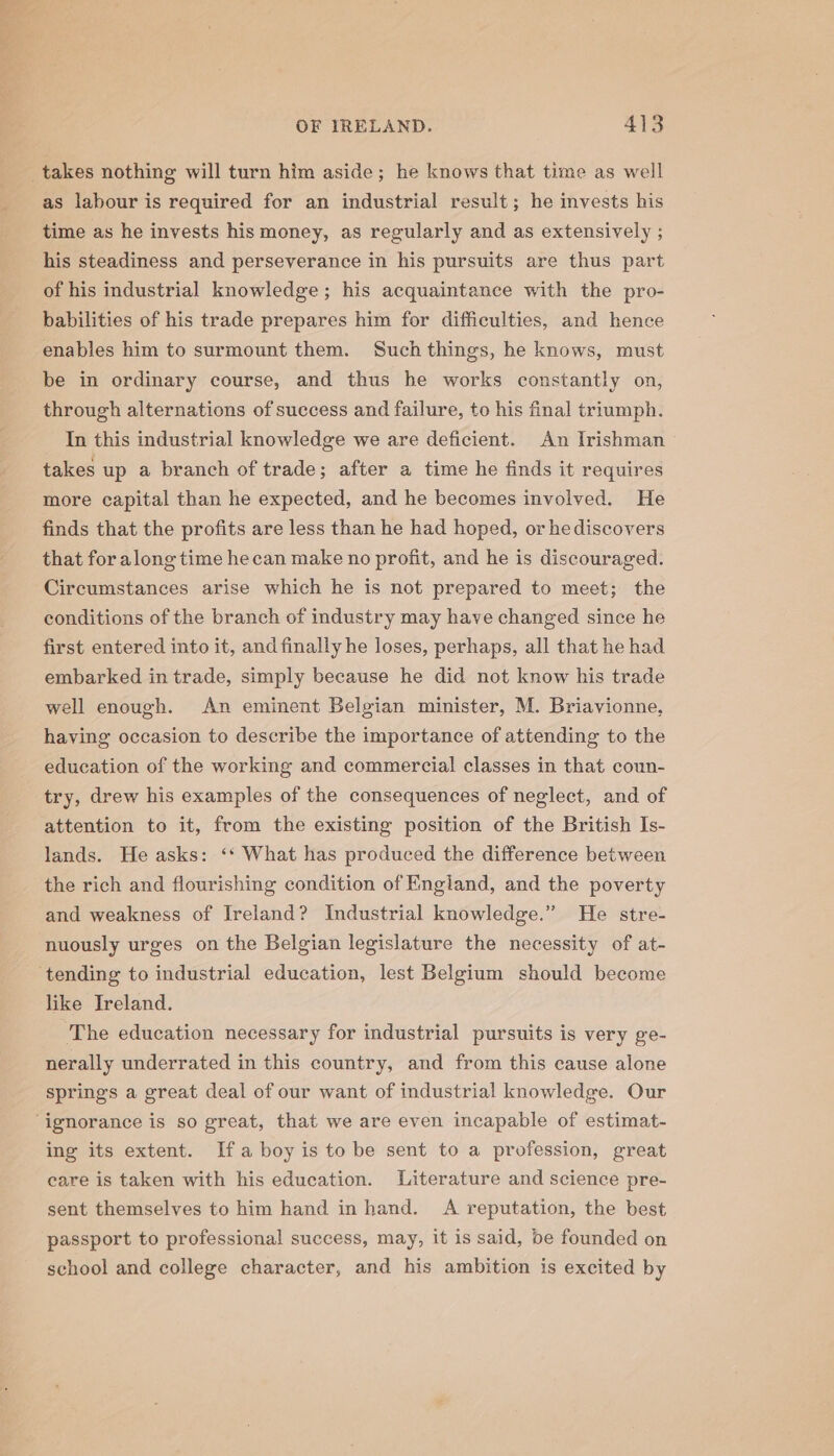 as labour is required for an industrial result; he invests his time as he invests his money, as regularly and as extensively ; his steadiness and perseverance in his pursuits are thus part of his industrial knowledge; his acquaintance with the pro- babilities of his trade prepares him for difficulties, and hence enables him to surmount them. Such things, he knows, must be in ordinary course, and thus he works constantly on, through alternations of success and failure, to his final triumph. In this industrial knowledge we are deficient. An Irishman takes up a branch of trade; after a time he finds it requires more capital than he expected, and he becomes involved. He finds that the profits are less than he had hoped, or hediscovers that for along time hecan make no profit, and he is discouraged. Circumstances arise which he is not prepared to meet; the conditions of the branch of industry may have changed since he first entered into it, and finally he loses, perhaps, all that he had embarked in trade, simply because he did not know his trade well enough. An eminent Belgian minister, M. Briavionne, having occasion to describe the importance of attending to the education of the working and commercial classes in that coun- try, drew his examples of the consequences of neglect, and of attention to it, from the existing position of the British Is- lands. He asks: ‘‘ What has produced the difference between the rich and flourishing condition of England, and the poverty and weakness of Ireland? Industrial knowledge.” He stre- nuously urges on the Belgian legislature the necessity of at- tending to industrial education, lest Belgium should become like Ireland. ‘The education necessary for industrial pursuits is very ge- nerally underrated in this country, and from this cause alone springs a great deal of our want of industrial knowledge. Our ing its extent. Ifa boy is to be sent to a profession, great care is taken with his education. Literature and science pre- sent themselves to him hand in hand. A reputation, the best passport to professional success, may, it is said, be founded on school and college character, and his ambition is excited by