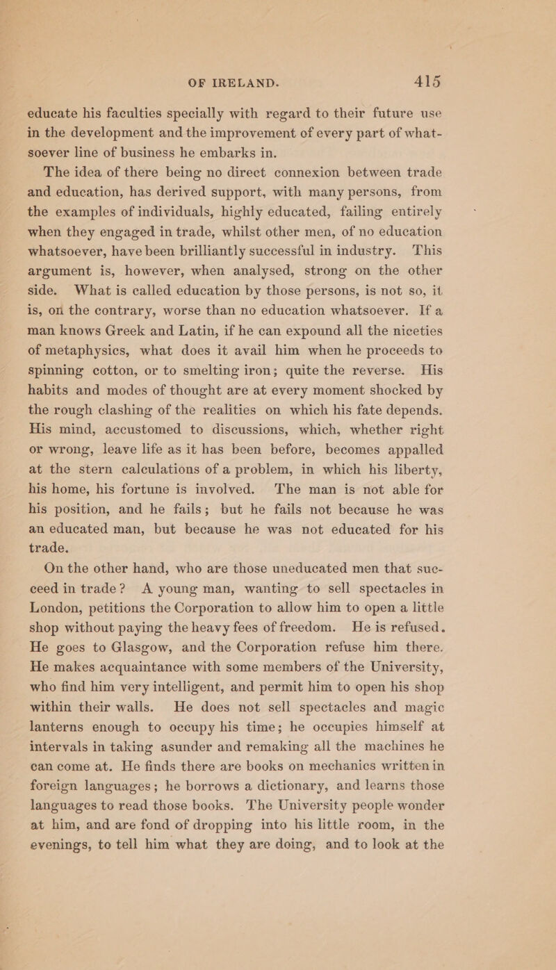 educate his faculties specially with regard to their future use in the development and the improvement of every part of what- soever line of business he embarks in. The idea of there being no direct connexion between trade and education, has derived support, with many persons, from the examples of individuals, highly educated, failing entirely when they engaged in trade, whilst other men, of no education whatsoever, have been brilliantly successful in industry. This argument is, however, when analysed, strong on the other side. What is called education by those persons, is not so, it is, on the contrary, worse than no education whatsoever. If a man knows Greek and Latin, if he can expound all the niceties of metaphysics, what does it avail him when he proceeds to spinning cotton, or to smelting iron; quite the reverse. His habits and modes of thought are at every moment shocked by the rough clashing of the realities on which his fate depends. His mind, accustomed to discussions, which, whether right or wrong, leave life as it has been before, becomes appalled at the stern calculations of a problem, in which his liberty, his home, his fortune is involved. The man is not able for his position, and he fails; but he fails not because he was an educated man, but because he was not educated for his trade. On the other hand, who are those uneducated men that suc- ceed in trade? A young man, wanting to sell spectacles in London, petitions the Corporation to allow him to open a little shop without paying the heavy fees of freedom. He is refused. He goes to Glasgow, and the Corporation refuse him there. He makes acquaintance with some members of the University, who find him very intelligent, and permit him to open his shop within their walls. He does not sell spectacles and magic lanterns enough to occupy his time; he occupies himself at intervals in taking asunder and remaking all the machines he can come at. He finds there are books on mechanics written in foreign languages; he borrows a dictionary, and learns those languages to read those books. The University people wonder at him, and are fond of dropping into his little room, in the evenings, to tell him what they are doing, and to look at the