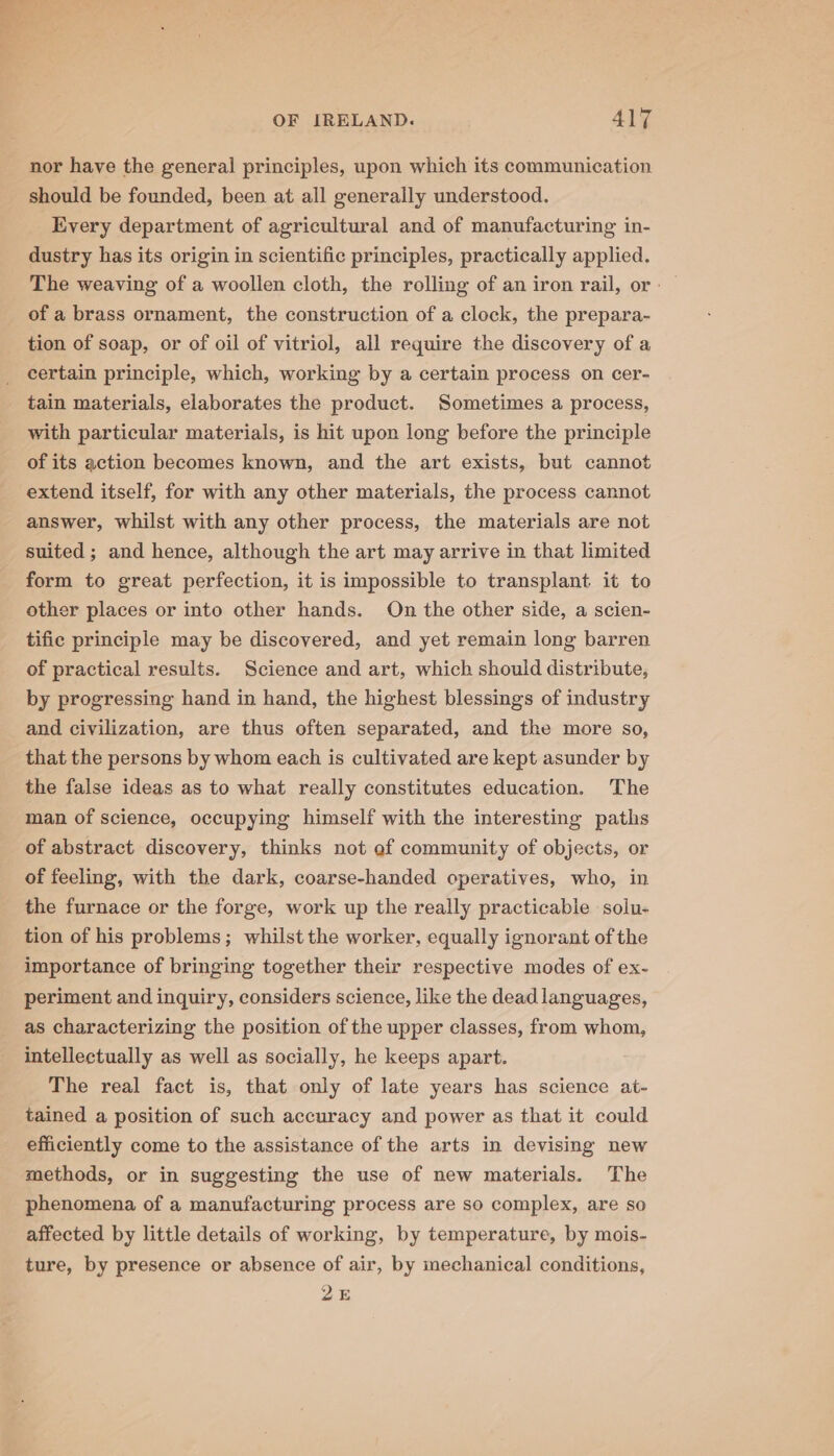 nor have the general principles, upon which its communication should be founded, been at all generally understood. Every department of agricultural and of manufacturing in- dustry has its origin in scientific principles, practically applied. of a brass ornament, the construction of a clock, the prepara- tion of soap, or of oil of vitriol, all require the discovery of a certain principle, which, working by a certain process on cer- tain materials, elaborates the product. Sometimes a process, with particular materials, is hit upon long before the principle of its action becomes known, and the art exists, but cannot extend itself, for with any other materials, the process cannot answer, whilst with any other process, the materials are not suited ; and hence, although the art may arrive in that limited form to great perfection, it is impossible to transplant it to other places or into other hands. On the other side, a scien- tific principle may be discovered, and yet remain long barren of practical results. Science and art, which should distribute, by progressing hand in hand, the highest blessings of industry and civilization, are thus often separated, and the more so, that the persons by whom each is cultivated are kept asunder by the false ideas as to what really constitutes education. The man of science, occupying himself with the interesting paths of abstract discovery, thinks not of community of objects, or of feeling, with the dark, coarse-handed operatives, who, in the furnace or the forge, work up the really practicable solu- tion of his problems; whilst the worker, equally ignorant of the importance of bringing together their respective modes of ex- periment and inquiry, considers science, like the dead languages, as characterizing the position of the upper classes, from whom, intellectually as well as socially, he keeps apart. The real fact is, that only of late years has science at- tained a position of such accuracy and power as that it could efficiently come to the assistance of the arts in devising new methods, or in suggesting the use of new materials. The phenomena of a manufacturing process are so complex, are so affected by little details of working, by temperature, by mois- ture, by presence or absence of air, by inechanical conditions, 25