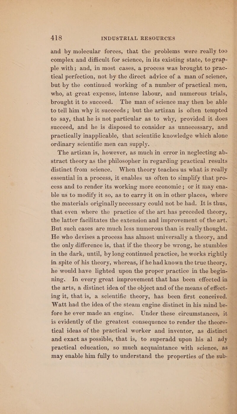 and by molecular forces, that the problems were really too complex and difficult for science, in its existing state, to grap- ple with; and, in most cases, a process was brought to prac- tical perfection, not by the direct advice of a man of science, but by the continued working of a number of practical men, who, at great expense, intense labour, and numerous trials, brought it to succeed. ‘The man of science may then be able to tell him why it succeeds; but the artizan is often tempted to say, that he is not particular as to why, provided it does succeed, and he is disposed to consider as unnecessary, and practically inapplicable, that scientific knowledge which alone ordinary scientific men can supply. The artizan is, however, as much in error in neglecting ab- stract theory as the philosopher in regarding practical results distinct from science. When theory teaches us what is really essential in a process, it enables us often to simplify that pro- cess and to render its working more economic; or it may ena- ble us to modify it so, as to carry it on in other places, where the materials originally necessary could not be had. It is thus, that even where the practice of the art has preceded theory, But such cases are much less numerous than is really thought. He who devises a process has almost universally a theory, and the only difference is, that if the theory be wrong, he stumbles in the dark, until, by long continued practice, he works rightly in spite of his theory, whereas, if he had known the true theory, he would have lighted upon the proper practice in the begin- ning. In every great improvement that has been effected in the arts, a distinct idea of the object and of the means of effect- ing it, that is, a scientific theory, has been first conceived. is evidently of the greatest consequence to render the theore- and exact as possible, that is, to superadd upon his al ady practical education, so much acquaintance with science, as ye! ; OE eT a ee ee