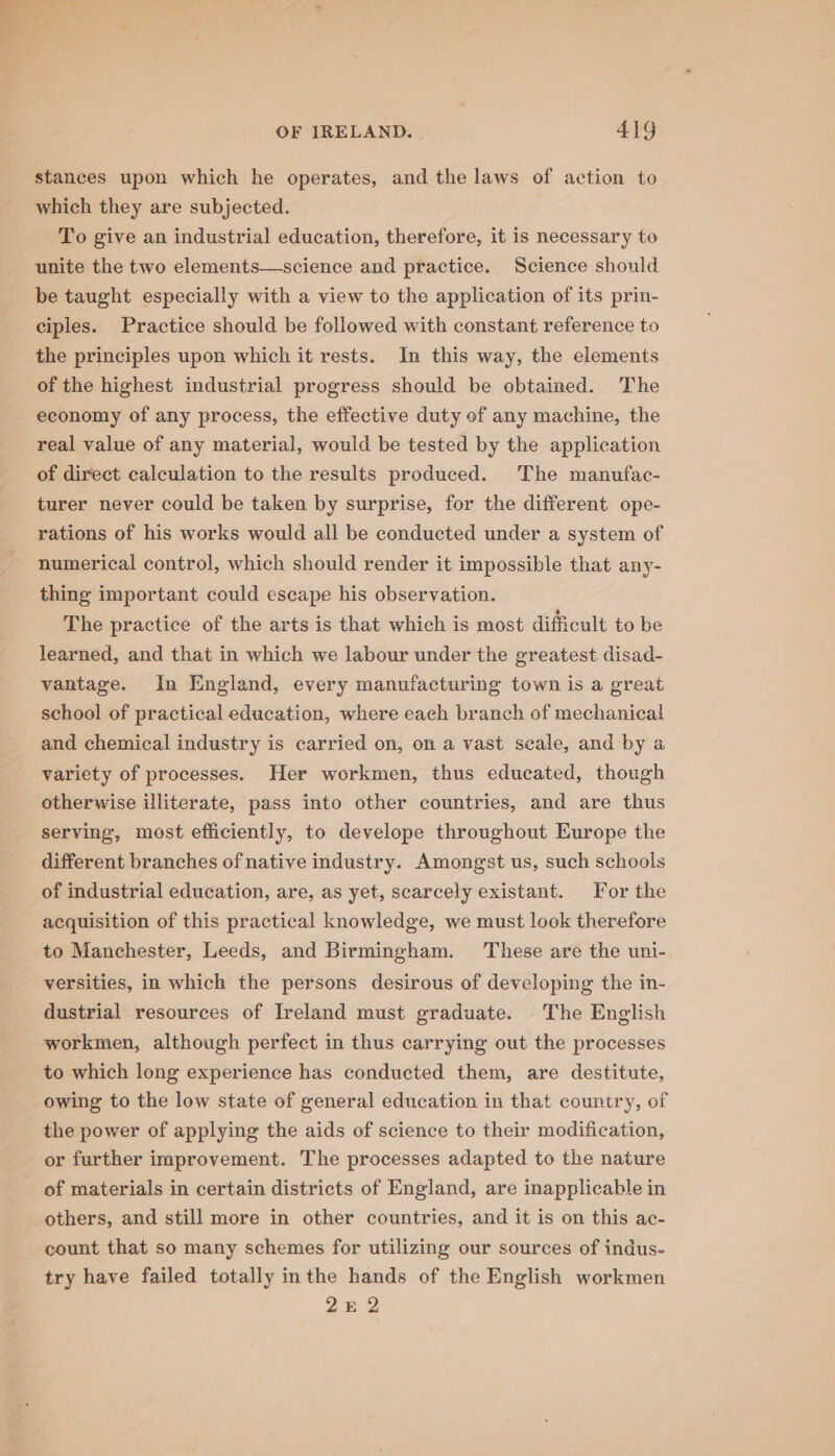a OF IRELAND. 419 stances upon which he operates, and the laws of action to which they are subjected. To give an industrial education, therefore, it is necessary to unite the two elements—science and practice. Science should be taught especially with a view to the application of its prin- ciples. Practice should be followed with constant reference to the principles upon which it rests. Im this way, the elements of the highest industrial progress should be obtained. The economy of any process, the effective duty of any machine, the real value of any material, would be tested by the application of direct calculation to the results produced. The manufac- turer never could be taken by surprise, for the different ope- rations of his works would all be conducted under a system of numerical control, which should render it impossible that any- thing important could escape his observation. The practice of the arts is that which is most difficult to be learned, and that in which we labour under the greatest disad- vantage. In England, every manufacturing town is a great school of practical education, where each branch of mechanical and chemical industry is carried on, on a vast seale, and by a variety of processes. Her workmen, thus educated, though otherwise illiterate, pass into other countries, and are thus serving, most efficiently, to develope throughout Europe the different branches of native industry. Amongst us, such schools of industrial education, are, as yet, scarcely existant. For the acquisition of this practical knowledge, we must look therefore to Manchester, Leeds, and Birmingham. These are the uni- versities, in which the persons desirous of developing the in- dustrial resources of Ireland must graduate. The English workmen, although perfect in thus carrying out the processes to which long experience has conducted them, are destitute, owing to the low state of general education in that country, of the power of applying the aids of science to their modification, or further improvement. The processes adapted to the nature of materials in certain districts of England, are inapplicable in others, and still more in other countries, and it is on this ac- count that so many schemes for utilizing our sources of indus- try have failed totally inthe hands of the English workmen 2E 2