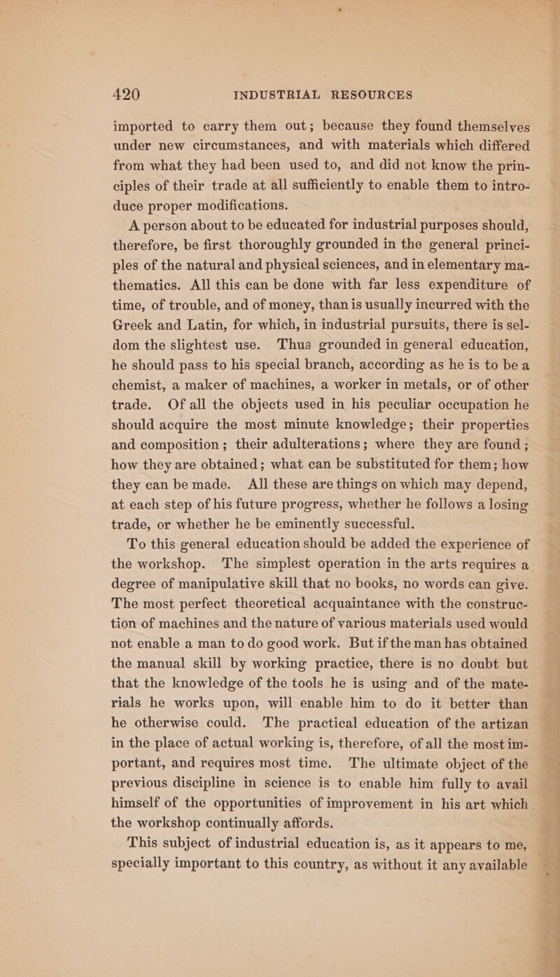 imported to carry them out; because they found themselves under new circumstances, and with materials which differed from what they had been used to, and did not know the prin- ciples of their trade at all sufficiently to enable them to intro- duce proper modifications. A person about to be educated for industrial purposes should, therefore, be first thoroughly grounded in the general princi- ples of the natural and physical sciences, and in elementary ma- thematics. All this can be done with far less expenditure of time, of trouble, and of money, than is usually incurred with the Greek and Latin, for which, in industrial pursuits, there is sel- dom the slightest use. Thus grounded in general education, he should pass to his special branch, according as he is to bea chemist, a maker of machines, a worker in metals, or of other trade. Of all the objects used in his peculiar occupation he should acquire the most minute knowledge; their properties and composition ; their adulterations; where they are found ; how they are obtained; what can be substituted for them; how they can be made. All these are things on which may depend, at each step of his future progress, whether he follows a losing trade, or whether he be eminently successful. To this general education should be added the experience of the workshop. The simplest operation in the arts requires a degree of manipulative skill that no books, no words can give. The most perfect theoretical acquaintance with the construc- tion of machines and the nature of various materials used would not enable a man to do good work. But ifthe man has obtained the manual skill by working practice, there is no doubt but that the knowledge of the tools he is using and of the mate- rials he works upon, will enable him to do it better than he otherwise could. The practical education of the artizan in the place of actual working is, therefore, of all the most im- portant, and requires most time. The ultimate object of the previous discipline in science is to enable him fully to avail the workshop continually affords. This subject of industrial education is, as it appears to me, specially important to this country, as without it any available