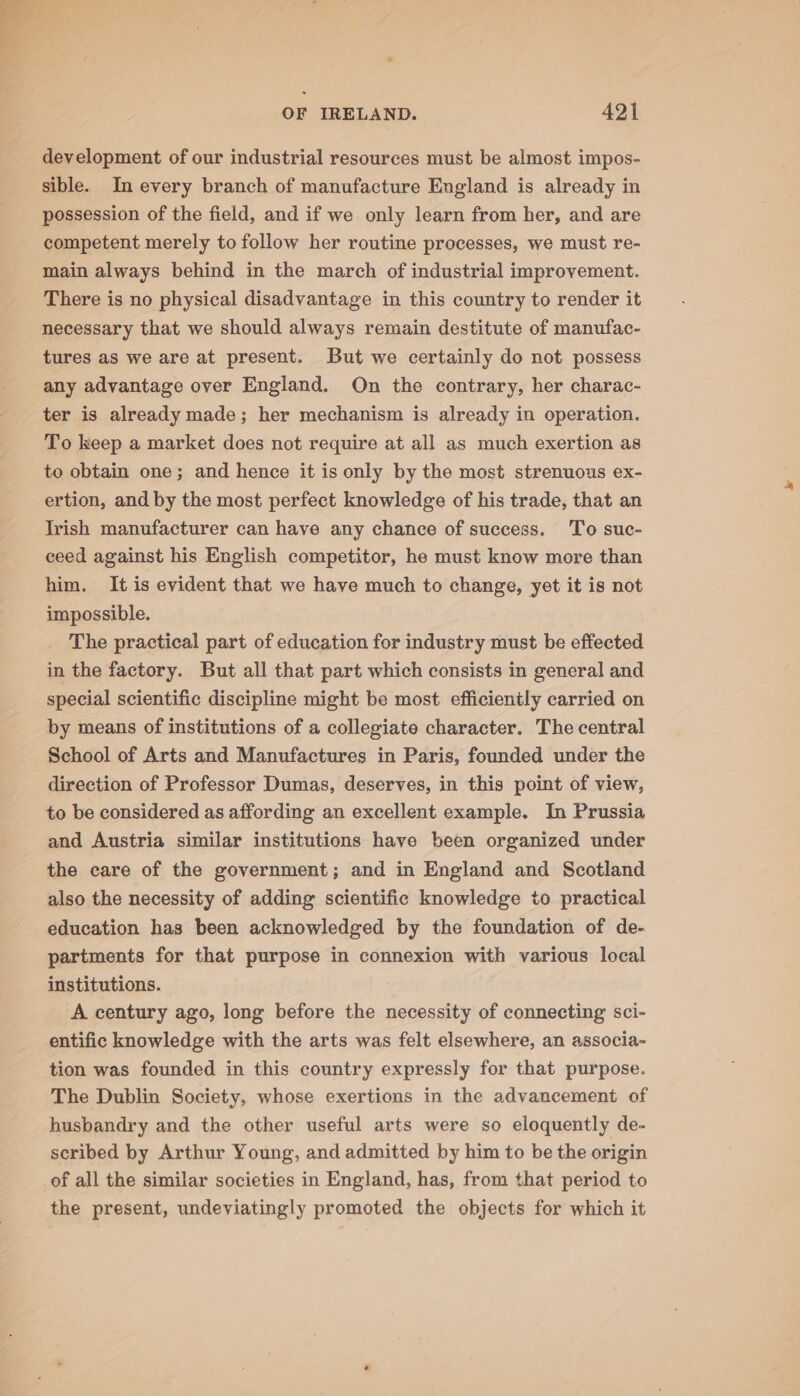- ae OF IRELAND. 421 development of our industrial resources must be almost impos- sible. In every branch of manufacture England is already in possession of the field, and if we only learn from her, and are competent merely to follow her routine processes, we must re- main always behind in the march of industrial improvement. There is no physical disadvantage in this country to render it necessary that we should always remain destitute of manufac- tures as we are at present. But we certainly do not possess any advantage over England. On the contrary, her charac- ter is already made; her mechanism is already in operation. To keep a market does not require at all as much exertion as to obtain one; and hence it is only by the most strenuous ex- ertion, and by the most perfect knowledge of his trade, that an Irish manufacturer can have any chance of success. To suc- ceed against his English competitor, he must know more than him. It is evident that we have much to change, yet it is not impossible. The practical part of education for industry must be effected in the factory. But all that part which consists in general and special scientific discipline might be most efficiently carried on by means of institutions of a collegiate character. The central School of Arts and Manufactures in Paris, founded under the direction of Professor Dumas, deserves, in this point of view, to be considered as affording an excellent example. In Prussia and Austria similar institutions have been organized under the care of the government; and in England and Scotland also the necessity of adding scientific knowledge to practical education has been acknowledged by the foundation of de- partments for that purpose in connexion with various local institutions. A century ago, long before the necessity of connecting sci- entific knowledge with the arts was felt elsewhere, an associa- tion was founded in this country expressly for that purpose. The Dublin Society, whose exertions in the advancement of husbandry and the other useful arts were so eloquently de- scribed by Arthur Young, and admitted by him to be the origin of all the similar societies in England, has, from that period to the present, undeviatingly promoted the objects for which it