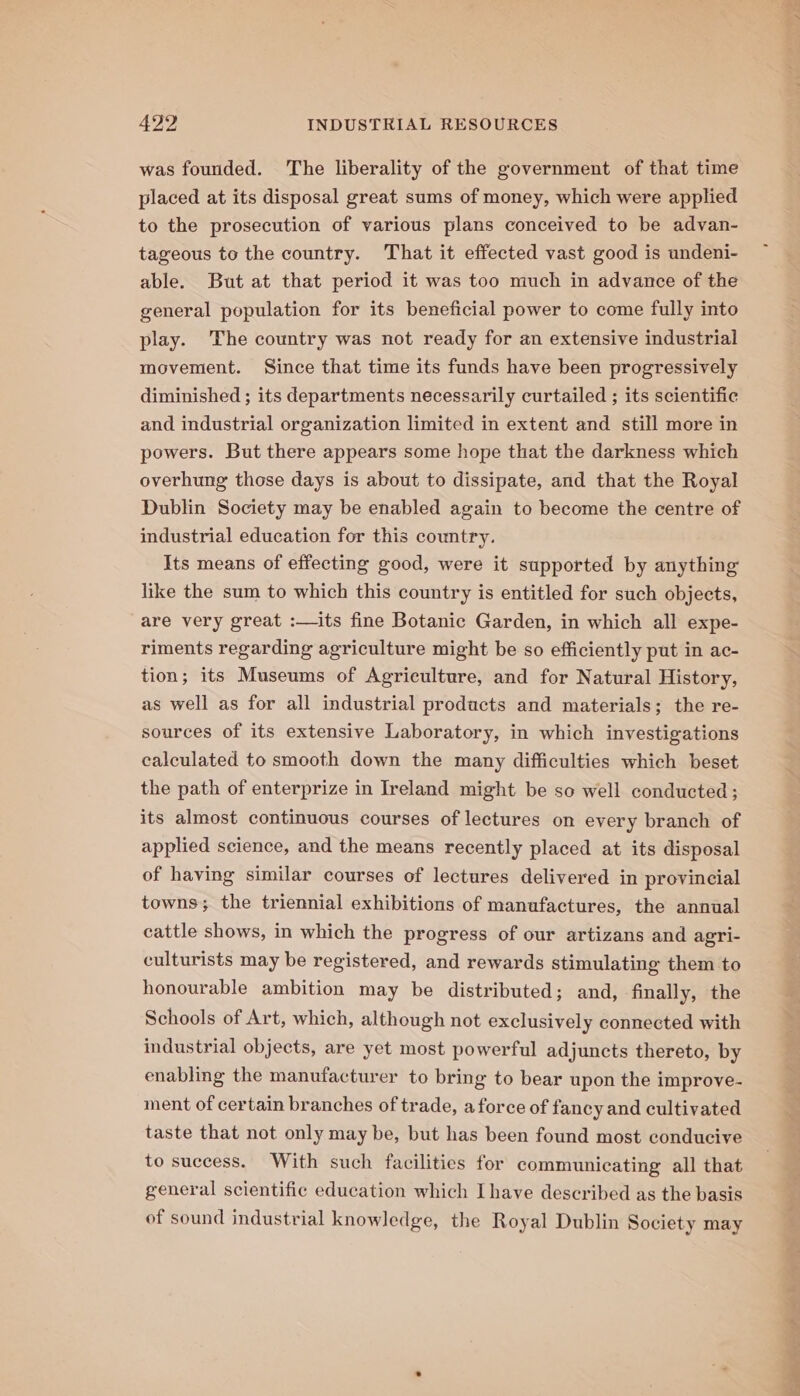 was founded. The liberality of the government of that time placed at its disposal great sums of money, which were applied to the prosecution of various plans conceived to be advan- tageous to the country. That it effected vast good is undeni- able. But at that period it was too much in advance of the general population for its beneficial power to come fully into play. The country was not ready for an extensive industrial movement. Since that time its funds have been progressively diminished ; its departments necessarily curtailed ; its scientific and industrial organization limited in extent and still more in powers. But there appears some hope that the darkness which overhung those days is about to dissipate, and that the Royal Dublin Society may be enabled again to become the centre of industrial education for this country. Its means of effecting good, were it supported by anything like the sum to which this country is entitled for such objects, are very great :—its fine Botanic Garden, in which all expe- riments regarding agriculture might be so efficiently put in ac- tion; its Museums of Agriculture, and for Natural History, as well as for all industrial products and materials; the re- sources of its extensive Laboratory, in which investigations calculated to smooth down the many difficulties which beset the path of enterprize in Ireland might be so well conducted ; its almost continuous courses of lectures on every branch of applied science, and the means recently placed at its disposal of having similar courses of lectures delivered in provincial towns; the triennial exhibitions of manufactures, the annual cattle shows, in which the progress of our artizans and agri- culturists may be registered, and rewards stimulating them to honourable ambition may be distributed; and, finally, the Schools of Art, which, although not exclusively connected with industrial objects, are yet most powerful adjuncts thereto, by enabling the manufacturer to bring to bear upon the improve- ment of certain branches of trade, a force of fancy and cultivated taste that not only may be, but has been found most conducive to success. With such facilities for communicating all that general scientific education which Ihave described as the basis of sound industrial knowledge, the Royal Dublin Society may a&gt;