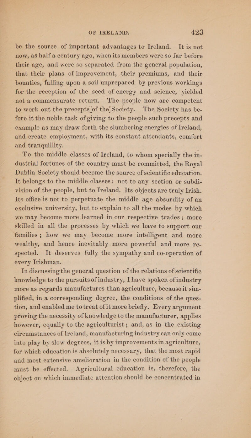 be the source of important advantages to Ireland. It is not now, as half a century ago, when its members were so far before their age, and were so separated from the general population, that their plans of improvement, their premiums, and their bounties, falling upon a soil unprepared by previous workings for the reception of the seed of energy and science, yielded not a commensurate return. ‘The people now are competent to work out the precepts of the’ Society. The Society has be- fore it the noble task of giving to the people such precepts and example as may draw forth the slumbering energies of Ireland, and create employment, with its constant attendants, comfort and tranquillity. To the middle classes of Ireland, to whom specially the in- dustrial fortunes of the country must be committed, the Royal Dublin Society should become the source of scientific education. It belongs to the middle classes: not to any section or subdi- vision of the people, but to Ireland. Its objects are truly Irish. Its office is not to perpetuate the middle age absurdity of an exclusive university, but to explain to all the modes by which we may become more learned in our respective trades; more skilled in all the processes by which we have to support our families ; how we may become more intelligent and more wealthy, and hence inevitably more powerful and more re- spected. It deserves fully the sympathy and co-operation of every Irishman. In discussing the general question of the relations of scientific knowledge to the pursuits of industry, Ihave spoken of industry more as regards manufactures than agriculture, because it sim- plified, in a corresponding degree, the conditions of the ques- tion, and enabled me to treat ofit more briefly. Every argument proving the necessity of knowledge to the manufacturer, applies however, equally to the agriculturist ; and, as in the existing circumstances of Ireland, manufacturing industry can only come into play by slow degrees, it is by improvements in agriculture, for which education is absolutely necessary, that the most rapid and most extensive amelioration in the condition of the people must be effected. Agricultural education is, therefore, the object on which immediate attention should be concentrated in