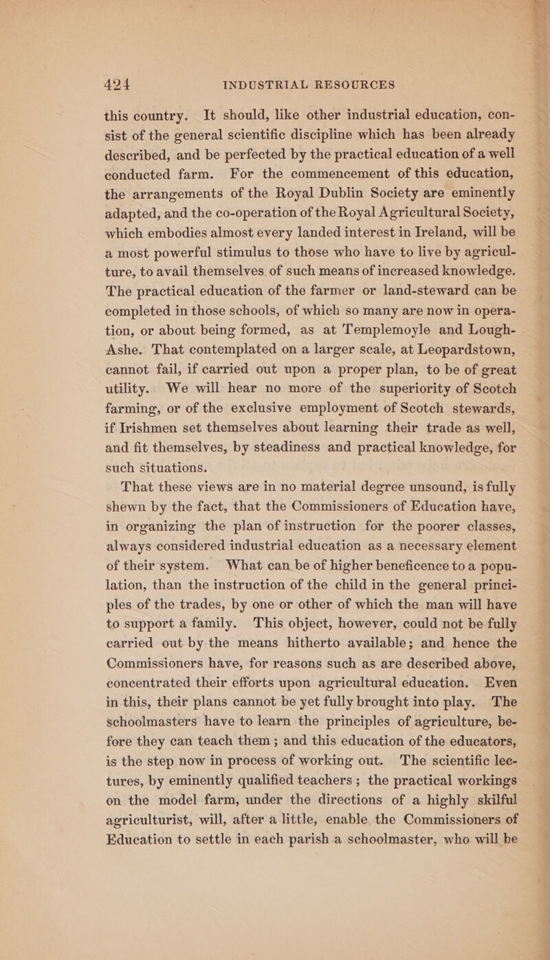 this country. It should, like other industrial education, con- sist of the general scientific discipline which has been already described, and be perfected by the practical education of a well conducted farm. For the commencement of this education, the arrangements of the Royal Dublin Society are eminently adapted, and the co-operation of the Royal Agricultural Society, which embodies almost every landed interest in Ireland, will be a most powerful stimulus to those who have to live by agricul- ture, to avail themselves of such means of increased knowledge. The practical education of the farmer or land-steward can be completed in those schools, of which so many are now in opera- tion, or about being formed, as at Templemoyle and Lough- Ashe. That contemplated on a larger scale, at Leopardstown, cannot fail, if carried out upon a proper plan, to be of great utility. We will hear no more of the superiority of Scotch farming, or of the exclusive employment of Scotch stewards, if Irishmen set themselves about learning their trade as well, and fit themselves, by steadiness and practical knowledge, for such situations. That these views are in no material degree unsound, is fully shewn by the fact, that the Commissioners of Education have, in organizing the plan of instruction for the poorer classes, always considered industrial education as a necessary element of their system. What can be of higher beneficence to a popu- lation, than the instruction of the child in the general princi- ples of the trades, by one or other of which the man will have to support a family. This object, however, could not be fully carried out by the means hitherto available; and hence the Commissioners have, for reasons such as are described above, concentrated their efforts upon agricultural education. Even in this, their plans cannot be yet fully brought into play. The schoolmasters have to learn the principles of agriculture, be- fore they can teach them ; and this education of the educators, is the step now in process of working out. The scientific lec- tures, by eminently qualified teachers ; the practical workings on the model farm, under the directions of a highly skilful agriculturist, will, after a little, enable the Commissioners of Education to settle in each parish a schoolmaster, who will he