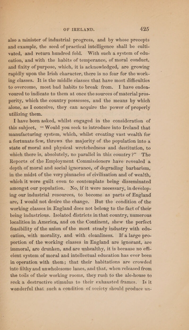 also a minister of industrial progress, and by whose precepts and example, the seed of practical intelligence shall be culti- vated, and return hundred fold. With such a system of edu- cation, and with the habits of temperance, of moral conduct, and fixity of purpose, which, it is acknowledged, are growing rapidly upon the Irish character, there is no fear for the work- ing classes. It is the middle classes that have most difficulties to overcome, most bad habits to break from. I have endea- voured to indicate to them at once the sources of material pros- perity, which the country possesses, and the means by which alone, as I conceive, they can acquire the power of properly utilizing them. I have been asked, whilst engaged in the consideration of this subject, ‘‘ Would you seek to introduce into Ireland that manufacturing system, which, whilst creating vast wealth for a fortunate few, throws the majority of the population into a state of moral and physical wretchedness and destitution, to which there is, absolutely, no parallel in this couatry?” The Reports of the Employment Commissioners have revealed a depth of moral and social ignorance, of degrading barbarism, in the midst of the very pinnacles of civilization and of wealth, which it were guilt even to contemplate being disseminated amongst our population. No, if it were necessary, in develop- ing our industrial resources, to become as parts of England are, I would not desire the change. But the condition of the working classes in England does not belong to the fact of their being industrious. Isolated districts in that country, numerous localities in America, and on the Continent, shew the perfect feasibility of the union of the most steady industry with edu- cation, with morality, and with cleanliness. Ifa large pro- portion of the working classes in England are ignorant, are immoral, are drunken, and are unhealthy, it is because no effi- cient system of moral and intellectual education has ever been in operation with them; that their habitations are crowded into filthy and unwholesome lanes, and that, when released from the toils of their working rooms, they rush to the ale-house to seek a destructive stimulus to their exhausted frames. Is it wonderful that such a condition of society should produce un-