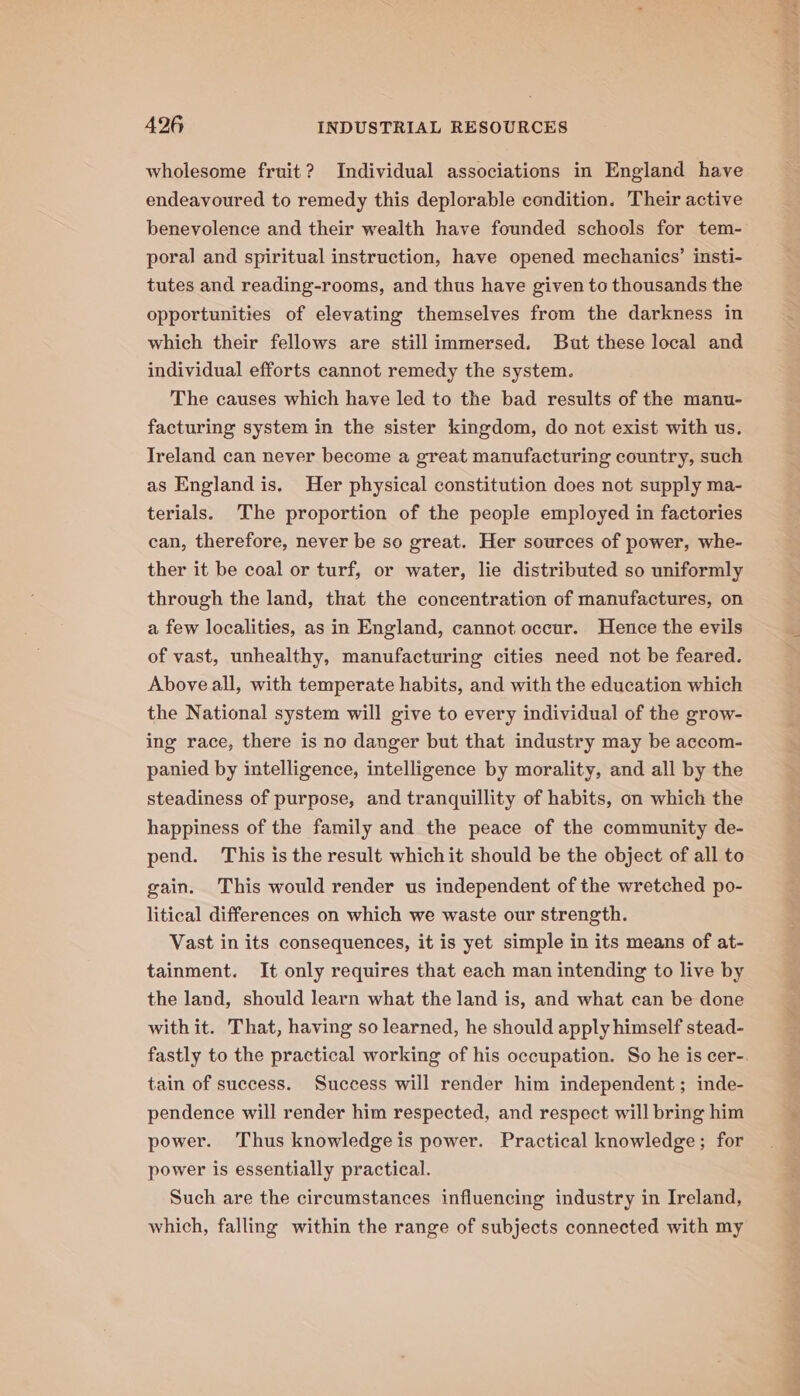 wholesome fruit? Individual associations in England have endeavoured to remedy this deplorable condition. Their active benevolence and their wealth have founded schools for tem- poral and spiritual instruction, have opened mechanics’ insti- tutes and reading-rooms, and thus have given to thousands the opportunities of elevating themselves from the darkness in which their fellows are still immersed. But these local and individual efforts cannot remedy the system. The causes which have led to the bad results of the manu- facturing system in the sister kingdom, do not exist with us. Ireland can never become a great manufacturing country, such as England is. Her physical constitution does not supply ma- terials. The proportion of the people employed in factories can, therefore, never be so great. Her sources of power, whe- ther it be coal or turf, or water, lie distributed so uniformly through the land, that the concentration of manufactures, on a few localities, as in England, cannot occur. Hence the evils of vast, unhealthy, manufacturing cities need not be feared. Above all, with temperate habits, and with the education which the National system will give to every individual of the grow- ing race, there is no danger but that industry may be accom- panied by intelligence, intelligence by morality, and all by the steadiness of purpose, and tranquillity of habits, on which the happiness of the family and the peace of the community de- pend. This is the result which it should be the object of all to gain. This would render us independent of the wretched po- litical differences on which we waste our strength. Vast in its consequences, it is yet simple in its means of at- tainment. It only requires that each man intending to live by the land, should learn what the land is, and what can be done with it. That, having so learned, he should apply himself stead- tain of success. Success will render him independent; inde- pendence will render him respected, and respect will bring him power. Thus knowledge is power. Practical knowledge; for power is essentially practical. Such are the circumstances influencing industry in Ireland, which, falling within the range of subjects connected with my ang oe