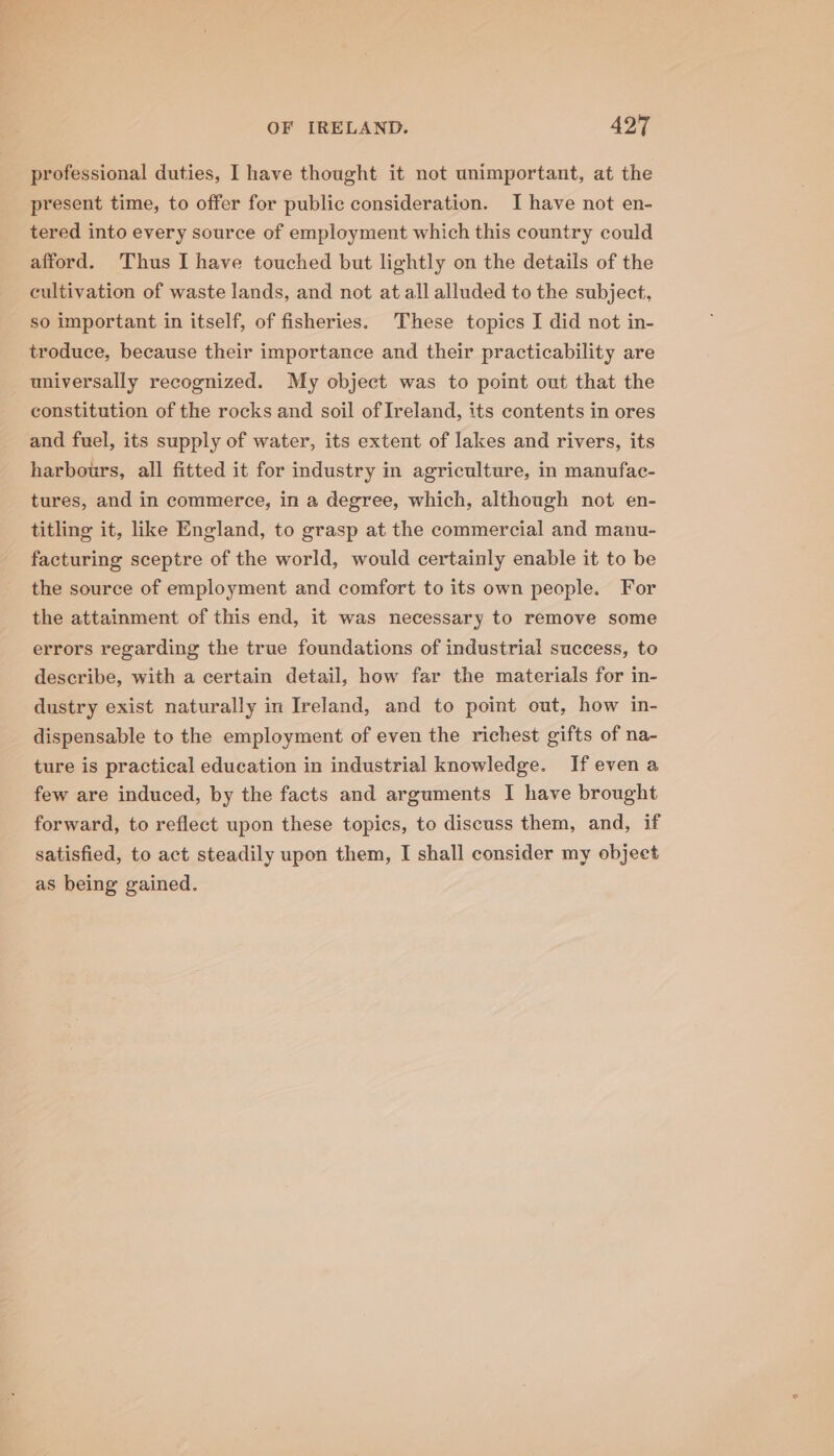 professional duties, I have thought it not unimportant, at the present time, to offer for public consideration. I have not en- tered into every source of employment which this country could afford. Thus I have touched but lightly on the details of the cultivation of waste lands, and not at all alluded to the subject, so important in itself, of fisheries. These topics I did not in- troduce, because their importance and their practicability are universally recognized. My object was to point out that the constitution of the rocks and soil of Ireland, its contents in ores and fuel, its supply of water, its extent of lakes and rivers, its harbours, all fitted it for industry in agriculture, in manufac- tures, and in commerce, in a degree, which, although not en- titling it, like England, to grasp at the commercial and manu- facturing sceptre of the world, would certainly enable it to be the source of employment and comfort to its own people. For the attainment of this end, it was necessary to remove some errors regarding the true foundations of industrial success, to describe, with a certain detail, how far the materials for in- dustry exist naturally in Ireland, and to point out, how in- dispensable to the employment of even the richest gifts of na- ture is practical education in industrial knowledge. Ifevena few are induced, by the facts and arguments I have brought forward, to reflect upon these topics, to discuss them, and, if satisfied, to act steadily upon them, I shall consider my objeet as being gained.