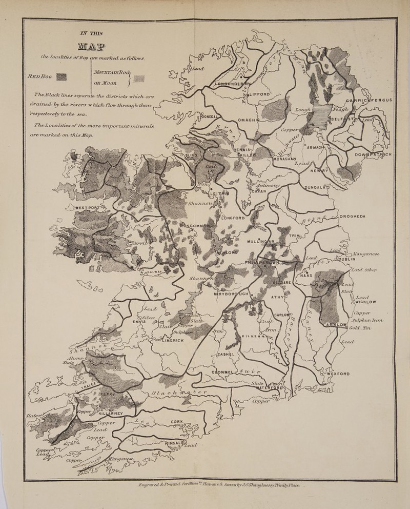 the localities of Bog are. marked as follows. HED Boe N ies “t Yp Deneve Vhe Black lines separate the districts which are drained by the rivers which flow through thenv = respectry ety tothe sea, Cay ! DON The Localities of the. more anportant minerals aremarked on this Map. = inj, Ye, yn aa \ : — : fe IX Yr Wy pe < ip Wj Zi. RS mI SS \X ~ WESTPO BT AH, Ny Ss \ 4 eat DROGHEDA \ \ \ PAR WN NS 7 Pas WN ex, 44 Silver ENN 1S Gs Uy °S la 2 oN Va Ss Quo ¥ STN NN SON NY &amp;: » a\\ 4 IMERICK AA Ww Ae Slate : ZEW \ PR ae Yj, \ ) Uy, , &amp; f ye Slate ‘ak ~S