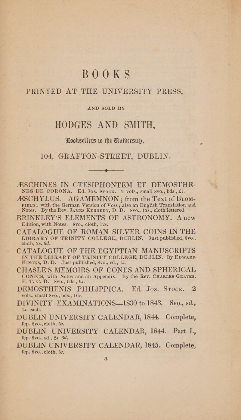 BOOKS PRINTED AT THE UNIVERSITY PRESS, AND SOLD BY HODGES AND SMITH, Booksellers to the Aniversity, 104, GRAFTON-STREET, DUBLIN. Ae ee JESCHINES IN CTESIPHONTEM ET DEMOSTHE- NES DE CORONA. Kd. Jos. Stock. 2 vols., small 8vo., bds., £1. ZESCHYLUS. AGAMEMNODN ; from the Text of BLom- FIELD; with the German Version of Voss ; also an English Translation and Notes. Bythe Rev. JAMEs Kennepy, D.D. 8vo., 12s., cloth lettered. BRINKLEY’S ELEMENTS OF ASTRONOMY. Anew Edition, with Notes. 8vo., cloth, 12s. CATALOGUE OF ROMAN SILVER COINS IN THE a tegen OF TRINITY COLLEGE, DUBLIN. Just published, 8vo., cloth, 2s. 6d. CATALOGUE OF THE EGYPTIAN MANUSCRIPTS IN THE LIBRARY OF TRINITY COLLEGE, DUBLIN. By Epwarp Hincks, D. D. Just published, 8vo., sd., 1s. CHASLE’S MEMOIRS OF CONES AND SPHERICAL CONICS, with Notes and an Appendix. By the Rev. CHARLES GRAVES, on Oe D. 8vo., bds., 6s. DEMOSTHENIS PHILIPPICA. Ed. Jos. Stock. 2 vols., small 8vo., bds., 16s. DIVINITY EXAMINATIONS—1830 to 1843. 8vo., sd., Is. each, DUBLIN UNIVERSITY CALENDAR, 1844. Complete, fcp. &amp;vo., cloth, 5s. DUBLIN UNIVERSITY CALENDAR, 1844. Part I., fep. 8vo., sd., 2s. 6d. DUBLIN UNIVERSITY CALENDAR, 1845. Complete, fep. 8vo., cloth, 5s. a