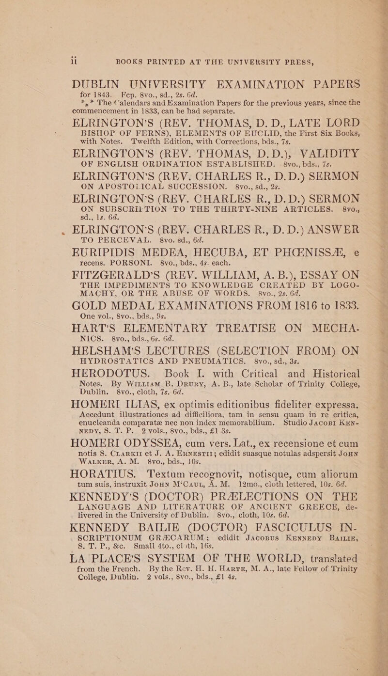 DUBLIN UNIVERSITY EXAMINATION PAPERS for 1843. Fcp. 8vo., sd., 2s. 6d. *,* The Calendars and Examination Papers for the previous years, since the commencement in 1833, can be had separate. ° BISHOP OF FERNS), ELEMENTS OF EUCLID, the First Six Books, with Notes. Twelfth Edition, with Corrections, bds., 7s. ELRINGTON’S (REV. THOMAS, D.D.), VALIDITY OF ENGLISH ORDINATION ESTABLISHED. 8vo., bds.. 7s. ELRINGTON’S (REV. CHARLES R., D.D.) SERMON ON APOSTOLICAL SUCCESSION. 8vo., sd., 2s. ELRINGTON’S (REV. CHARLES R., D.D.) SERMON or Sry ete aS TO THE THIRTY-NINE ARTICLES. 8vo., sd., ls. 6d. ELRINGTON’S (REV. CHARLES R., D. D.) ANSWER TO PERCEVAL. 8vo.sd., 6d. EURIPIDIS MEDEA, HECUBA, ET PHCENISSA, e recens. PORSONI. 8vo., bds., 4s. each. FITZGERALD'S (REV. WILLIAM, A. B.), ESSAY ON THE IMPEDIMENTS TO KNOWLEDGE CREATED BY LOGO- MACHY, OR THE ABUSE OF WORDS. 8vo., 2s. 6d. GOLD MEDAL EXAMINATIONS FROM 1816 to 1833. One vol., 8vo., bds., 9s. HART'S ELEMENTARY TREATISE ON MECHA. NICS. 8vo., bds., 6s. 6d. HELSHAM’S LECTURES (SELECTION FROM) ON HYDROSTATICS AND PNEUMATICS. 8vo.,sd., 3s. HERODOTUS. Book I. with Critical and Historical Notes. By Wittism B. Drury, A. B., late Scholar of Trinity College, Dublin. 8vo., cloth, 7s. 6d. HOMERI ILIAS, ex optimis editionibus fideliter expressa. Accedunt illustrationes ad difficiliora, tam in sensu quam in re critica, enucleanda comparatez nec non index memorabilium. Studio Jacopr Kun- NED Vs Saul be 2 VOIS.. SVs, DOSseliose HOMERI ODYSSEA, cum vers. Lat., ex recensione et cum notis 8. CuarKii et J. A. Ernestit; edidit suasque notulas adspersit JoHN WaLKER, A. M. 8vo., bds., 10s. HORATIUS. Textum recognovit, notisque, cum aliorum tum suis, instruxit Joun M‘Caut, A. M. 12mo., cloth lettered, 10s. 6d. KENNEDY’S (DOCTOR) PRASLECTIONS ON THE LANGUAGE AND LITERATURE OF ANCIENT GREECE, de- livered in the University of Dublin. 8vo., cloth, 10s. 6d. KENNEDY BAILIE (DOCTOR) FASCICULUS IN- SCRIPTIONUM GRACARUM; edidit JAcosus Kennepy BaILiE, 8. T. P., &amp;c. Small 4to., cloth, 16s. LA PLACE’S SYSTEM OF THE WORLD, translated from the French. By the Rev. H. H. Harts, M. A., late Fellow of Trinity —_e&gt; sata ot cman