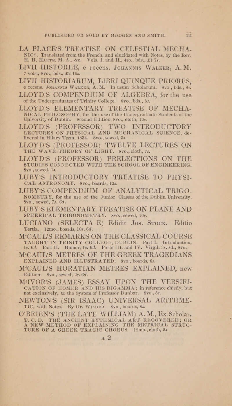 LA PLACE’S TREATISE ON CELESTIAL MECHA- NICS. Translated from the French, and elucidated with Notes, by the Rev. H. H. Harte, M. A., &amp;c. -Vols. I. and -Il., 4to., bds., £1 7s. LIVI HISTORLA, e recens. Jonannis Waker, A. M. 7 vols., 8vo., bds., £2 16s. LIVIL HISTORIARUM, LIBRI QUINQUE PRIORES, e recens. JOHANNIS WALKER, A.M. Inusum Scholarum. 8vo., bds., 8». LLOYD’S COMPENDIUM OF ALGEBRA, for the use of the Undergraduates of Trinity College. 8vo., bds., 5s. LLOYD'S ELEMENTARY TREATISE OF MECHA-~ NICAL PHILOSOPHY, for the use of the Undergraduate Students of the University of Dublin. Second Edition, 8vo., cloth, 12s. LLOYD'S (PROFESSOR) TWO INTRODUCTORY LECTURES ON PHYSICAL AND MECHANICAL SCIENCE, de- livered in Hilary Term, 1834. 8vo., sewed, 3s. LLOYD’S (PROFESSOR) TWELVE LECTURES ON THE WAVE-THEORY OF LIGHT. 8vo., cloth, 7s. LLOYD’S (PROFESSOR) PRELECTIONS ON THE Soe ice cele aa WITH THE SCHOOL OF ENGINEERING. 8vo., sewed, Is. LUBY’S INTRODUCTORY TREATISE TO PHYSI- CAL ASTRONOMY. 8vo., boards, 12s. LUBY’S COMPENDIUM OF ANALYTICAL TRIGO- NOMETRY, for the use of the Junior Ciasses of the Dublin University. 8vo., sewed, 7s. Gd. LUBY’S ELEMENTARY TREATISE ON PLANE AND SPHERICAL TRIGONOMETRY. §8vo., sewed, 10s. LUCIANO (SELECTA E) Edidit Jos. Stock. Editio Tertia. 12mo., boards, 10s. 6d. M‘CAUL’S REMARKS ON THE CLASSICAL COURSE TAUGHT IN TRINITY COLLEGE, DUBLIN. Part I. Introduction, ls. 6d. Part II. Homer, 1s. 6d. Parts III. and 1V. Virgil, 3s. sd., 8vo. M‘CAUL’S METRES OF THE GREEK TRAGEDIANS EXPLAINED AND ILLUSTRATED. 8vo., boards, 6s. M‘CAUL’S HORATIAN METRES EXPLAINED, new Edition. 8vo., sewed, 2s. 6d. M‘IVOR’S (JAMES) ESSAY UPON THE VERSIFI- CATION OF HOMER AND HIS DIGAMMAS in reference chiefly, but not exclusively, to the System of Professor Dunbar. 8Vvo., 5s. NEWTON’S (SIR ISAAC) UNIVERSAL ARITHME.- TIC, with Notes. By Dr. WiLDER. §8vo., boards, 8s. O’BRIEN’S (THE LATE WILLIAM) A.M., Ex-Scholar, T.C.D. THE ANCIENT RYTHMICAL ART RECOVERED; OR A NEW METHOD OF EXPLAINING THE METRICAL STRUC. TURE OF A GREEK TRAGIC CHORUS. 12mo., cloth, is. a 2