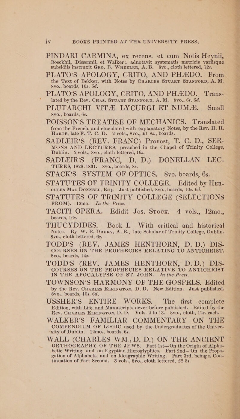 PINDARI CARMINA, ex recens. et cum Notis Heynii, Boeckhii, Dissennii, et Walker; adnotavit systematis metricis variisque subsidiis instruxit Gro. B. WHEELER, A.B. 8vo., cloth lettered, 12s, PLATO’S APOLOGY, CRITO, AND PHAIDO. From the Text of Bekker, with Notes by CHARLES Stuart STANFORD, A. M. 8vo., boards, 10s. 6d. PLATO’S APOLOGY, CRITO, AND PHZDO. Trans- lated by the Rev. Cuas. Sruarr SranrorpD, A.M. 8vo., 6s. 6d. PLUTARCHI VITA LYCURGI ET NUM. Small 8vo., boards, 6s. POISSON’S TREATISE OF MECHANICS. Translated from the French, and elucidated with explanatory Notes, by the Rev. H. H. Harte, late F. T. C. D. 2 vols., 8vo., £1 8s., boards. SADLEIR’S (REV. FRANC) Provost, T. C. D., SER- MONS AND LECTURES, preached in the Chapel of Trinity College, Dublin. 2vols., 8vo., cloth lettered, 16s. SADLEIR’S (FRANC, D. D.) DONELLAN LEC- TURES, 1829-1831. 8vo., boards, 8s. STACK’S SYSTEM OF OPTICS. 8vo. boards, 6s. STATUTES OF TRINITY COLLEGE. Edited by HEr- cuLES Mac DonneELL, Esq. Just published, 8vo., boards, 10s. 6d. STATUTES OF TRINITY COLLEGE (SELECTIONS FROM). 12mo. Inthe Press. TACITI OPERA. Edidit Jos. Stock. 4 vols., 12mo., boards, 16s. THUCYDIDES. Book I. With critical and _ historical Notes. By W. B. Drury, A. B., late Scholar of Trinity College, Dublin. 8vo., cloth lettered, 6s. TODD'S (REV. JAMES HENTHORN, D. D.) DIS- Sat eee Ha THE PROPHECIES RELATING TO ANTICHRIST. vo., boards, : TODD'S (REV. JAMES HENTHORN, D.D.) DIS- COURSES ON THE PROPHECIES RELATIVE TO ANTICHRIST IN THE APOCALYPSE OF ST. JOHN. In the Press. TOWNSON’S HARMONY OF THE GOSPELS. Edited by the Rev. Coartes Errineton, D.D. New Edition. Just published. 8vo., boards, 10s. 6d. USSHER’S ENTIRE WORKS. The first complete Edition, with Life, and Manuscripts never before published. Edited by the Rev. CHARLES EtrinetTon, D.D. Vols. 2 to 13. &amp;vo., cloth, 12s. each. WALKER’S FAMILIAR COMMENTARY ON THE COMPENDIUM OF LOGIC used by the Undergraduates of the Univer- sity of Dublin. 12mo., boards, 6s. WALL (CHARLES WM.,D. D.) ON THE ANCIENT ORTHOGRAPHY OF THE JEWS. Part 1st—On the Origin of Alpha- betic Writing, and on Egyptian Hieroglyphics. Part 2nd—On the Propa- gation of Alphabets, and on Ideagraphic Writing. Part 3rd, being a Con- tinuation of Part Second. 3 vols., 8vo., cloth lettered, £2 5s.