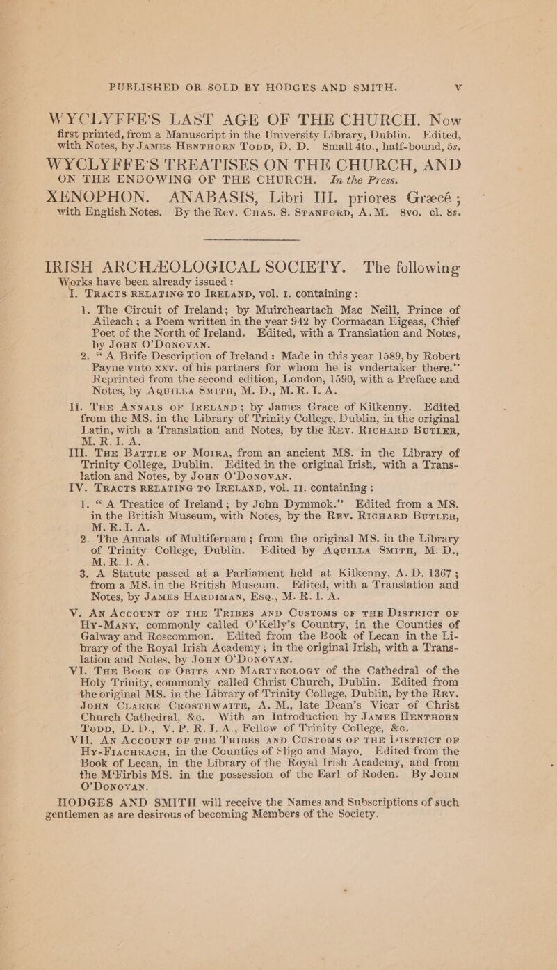 WYCLYFFE’S LAST AGE OF THE CHURCH. Now first printed, from a Manuscript in the University Library, Dublin. Edited, with Notes, by JamEs HenTHORN Topp, D. D. Small 4to., half-bound, 5s. WYCLYFFE’S TREATISES ON THE CHURCH, AND ON THE ENDOWING OF THE CHURCH. In the Press. XENOPHON. ANABASIS, Libri III. priores Grecé ; with English Notes. By the Rev. Cuas. 8S. Stanrorp, A.M. 8vo. cl. 8s. IRISH ARCHAHOLOGICAL SOCIETY. The following Works have been already issued : I, TRACTS RELATING TO IRELAND, vol. I. containing : 1. The Circuit of Ireland; by Muircheartach Mac Neill, Prince of Aileach ; a Poem written in the year 942 by Cormacan Higeas, Chief Poet of the North of Ireland. Edited, with a Translation and Notes, by Joun O'Donovan. 2. “ A Brife Description of Ireland: Made in this year 1589, by Robert Payne vnto xxv. of his partners for whom he is vndertaker there.’’ Reprinted from the second edition, London, 1590, with a Preface and Notes, by AquiLtya Smita, M. D., M.R.I. A. Ii. Tom Annats oF IRELAND; by James Grace of Kilkenny. Edited from the MS. in the Library of Trinity College, Dublin, in the original Latin, with a Translation and Notes, by the Rev. RicHarp BuTLER, M. R.A. Ill. Tar Batrie or Moira, from an ancient MS. in the Library of Trinity College, Dublin. Edited in the original Trish, with a Trans- lation and Notes, by Joan O’Donovan. IV. TRACTS RELATING TO IRELAND, Vol. 11. containing : 1. “ A Treatice of Ireland; by John Dymmok.” Edited from a MS. in the British Museum, with Notes, by the Rev. RicHarD BuTL&amp;Er, M.R.I. A. 2. The Annals of Multifernam; from the original MS. in the Library of Trinity College, Dublin. Edited by Aguitta Smirn, M. D., M.R.I.A. 3. A Statute passed at a Parliament held at Kilkenny, A. D. 1367; from a MS. in the British Museum. Edited, with a Translation and Notes, by JaMES Harpiman, Ese., M.R. 1. A. V. An AccoUNT OF THE TRIBES AND CusToMS oF THE DisTRicT oF Hy-Many, commonly called O’Kelly’s Country, in the Counties of Galway and Roscommon. Edited from the Book of Lecan in the Li- brary of the Royal Irish Academy ; in the original Irish, with a Trans- lation and Notes, by Joun O’ Donovan. VI. Tue Boox or Opits anpD Martyro.ioey of the Cathedral of the Holy Trinity, commonly called Christ Church, Dublin. Edited from the original MS. in the Library of Trinity College, Dubiin, by the Rrv. JoHN CLARKE CRosTHWAITE, A. M., late Dean’s Vicar of Christ Church Cathedral, &amp;c. With an Introduction by JamMEs HentTHORN Topp, D.D., V.P.R.J. A., Fellow of Trinity College, &amp;c. VII. An Account OF THE TRIBES AND CUSTOMS OF THE LISTRICT OF Hy-Fiacuracn, in the Counties of Sligo and Mayo, Edited from the Book of Lecan, in the Library of the Royal Irish Academy, and from the M‘Firbis MS. in the possession of the Earl of Roden. By Joun O’ Donovan. HODGES AND SMITH will receive the Names and Subscriptions of such zentlemen as are desirous of becoming Members of the Society.