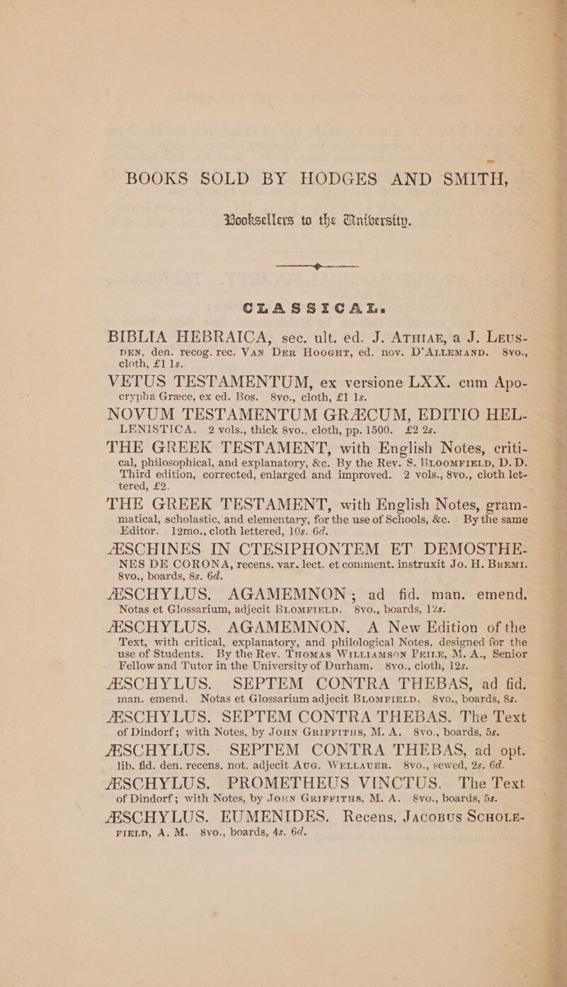 BOOKS SOLD BY HODGES AND SMITH, Booksellers to the Cintberstty. CLASSICAL, . BIBLIA HEBRAICA, sec. ult. ed. J. ATuraz, a J. Levs- DEN, den. recog. rec. VAN Der Hoogut, ed. noy. D'’ALLEMAND. 8vVo., cloth, £1 1s. VETUS TESTAMENTUM, ex versione LXX. cum Apo- crypha Grece, ex ed. Bos. 8vo., cloth, £1 Is. NOVUM TESTAMENTUM GR4AICUM, EDITIO HEL- LENISTICA. 2 vols., thick 8vo., cloth, pp. 1500. £2 2s. THE GREEK TESTAMENT, with English Notes, criti- cal, philosophical, and explanatory, &amp;c. By the Rey. §. BLOOMFIELD, D.D. Third edition, corrected, enlarged and improved. 2 vols., 8vo., cloth let- tered, £2. THE GREEK TESTAMENT, with English Notes, gram- matical, scholastic, and elementary, for the use of Schools, &amp;c. By the same Editor. 12mo., cloth lettered, 10s. 6d. ZESCHINES IN CTESIPHONTEM ET DEMOSTHE- NES DE CORONA, recens. var. lect. et comment. instruxit Jo. H. BrEMI. 8vo., boards, 8s. 6d, JESCHYLUS. AGAMEMNON; ad fid. man. emend. Notas et Glossarium, adjecit BLOMFIELD. 8vo., boards, 12s. JESCHYLUS. AGAMEMNON,. A New Edition of the Text, with critical, explanatory, and philological Notes, designed for the use of Students. By the Rev. THomas WILLIAMSON PeItEH, M. A., Senior Fellow and Tutor in the University of Durham. 8vo., cloth, 12s. JESCHYLUS. SEPTEM CONTRA THEBAS, ad fid. man. emend. Notas et Glossarium adjecit BLOMFIELD. 8vo., boards, 8s. /ESCHYLUS. SEPTEM CONTRA THEBAS. The Text of Dindorf; with Notes, by Joun GriFritus, M.A. 8vo., boards, 5s. JESCHYLUS. SEPTEM CONTRA THEBAS, ad opt. lib. fid. den. recens. not. adjecit AUG. WELLAUER. 8vo., sewed, 2s. 6d. JESCHYLUS. PROMETHEUS VINCTUS. The Text of Dindorf; with Notes, by Joun GrirrvitTHs, M. A. 8vo., boards, 5s. JESCHYLUS. EUMENIDES. Recens. Jacospus SCHOLE- FIELD, A. M. 8Vvo., boards, 4s. 6d. BE page ten os be Shin