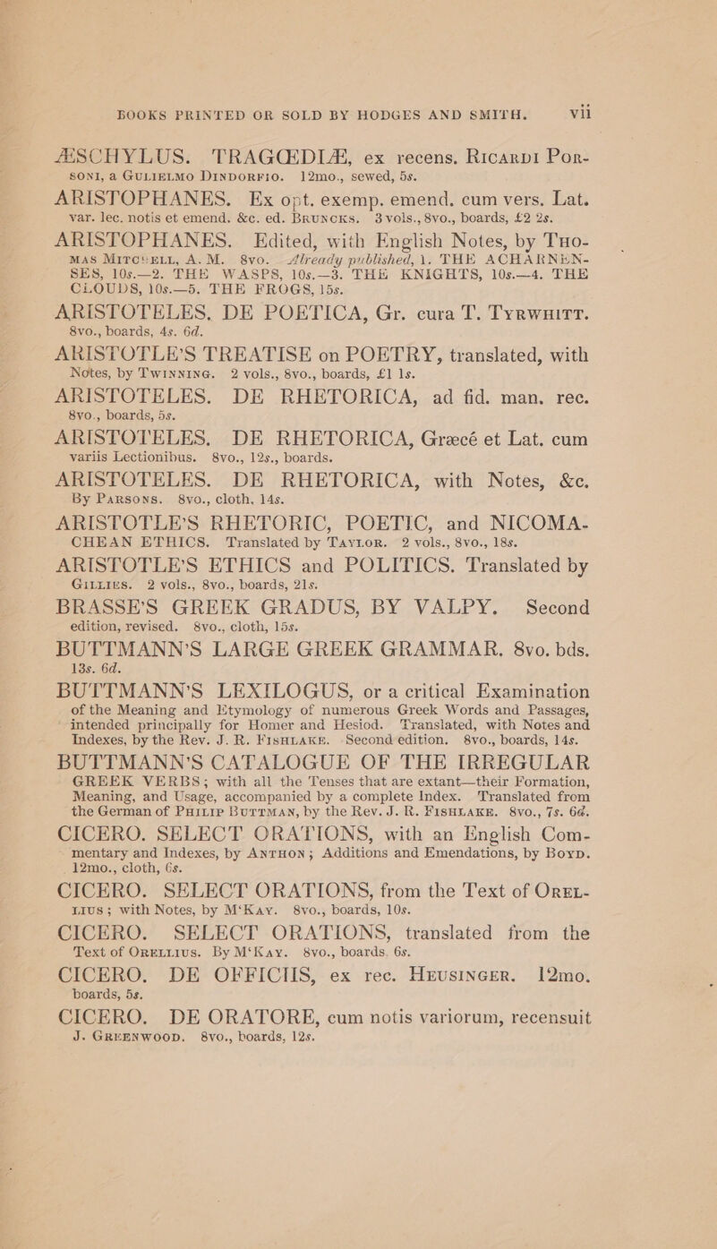 #ESCHYLUS. TRAGCEDIA, ex recens. Ricarpi Por- SONI, a GULIELMO DinDoRFiO. 12mo., sewed, 5s. ARISTOPHANES. Ex opt. exemp. emend. cum vers, Lat. var. lec. notis et emend. &amp;c. ed. BRunckKs. 3vols., 8vo., boards, £2 2s. ARISTOPHANES. Edited, with English Notes, by THo- MAS MITCHELL, A.M. 8vo. Already published, 1. THE ACHARNEN- SES, 10s.—2. THE WASPS, 10s.—3. THE KNIGHTS, 10s.—4. THE CLOUDS, 10s.—5. THE FROGS, 15s. ARISTOTELES, DE POETICA, Gr. cura T. Tyrwuirt. 8vo., boards, 4s. 6d. ARISTOTLE’S TREATISE on POETRY, translated, with Notes, by Twinnine@. 2 vols., 8vo., boards, £1 1s. ARISTOTELES. DE RHETORICA, ad fid. man. rec. 8vo., boards, 5s. ARISTOTELES. DE RHETORICA, Grecé et Lat. cum variis Lectionibus. 8vo., 12s., boards. ARISTOTELES. DE RHETORICA, with Notes, &amp;c. By Parsons. 8vo., cloth, 14s. ARISTOTLE’S RHETORIC, POETIC, and NICOMA- CHEAN ETHICS. Translated by Taytor. 2 vols., 8vo., 18s. ARISTOTLE’S ETHICS and POLITICS. Translated by GiLLIEs. 2 vols., 8vo., boards, 21s. BRASSE’S GREEK GRADUS, BY VALPY. Second edition, revised. 8vo., cloth, 15s. BUTTMANN’S LARGE GREEK GRAMMAR. 8vo. bds. 13s. 6d. BUTTMANN’S LEXILOGUS, or a critical Examination of the Meaning and Etymology of numerous Greek Words and Passages, intended principally for Homer and Hesiod. Translated, with Notes and Indexes, by the Rev. J. R. FisHnake. -Second edition. 8vo., boards, 14s. BUTTMANN’S CATALOGUE OF THE IRREGULAR GREEK VERBS; with all the Tenses that are extant—their Formation, Meaning, and Usage, accompanied by a complete Index. Translated from the German of PHitip Burrman, by the Rev. J. R. FISHLAKE. 8vo., 7s. 64. CICERO. SELECT ORATIONS, with an English Com- ‘mentary and Indexes, by ANTHON; Additions and Emendations, by Boyp. _12mo., cloth, Gs. CICERO. SELECT ORATIONS, from the Text of OrEL- LIus ; with Notes, by M‘Kay. 8vo., boards, 10s. CICERO. SELECT ORATIONS, translated from the Text of OrELLIUS. By M‘Kay. 8vo., boards. 6s. CICERO. DE OFFICIIS, ex rec. Heusinecer. 12mo. boards, 5s. CICERO. DE ORATORE, cum notis variorum, recensuit J. GREENWOOD. 8vo., boards, 12s.