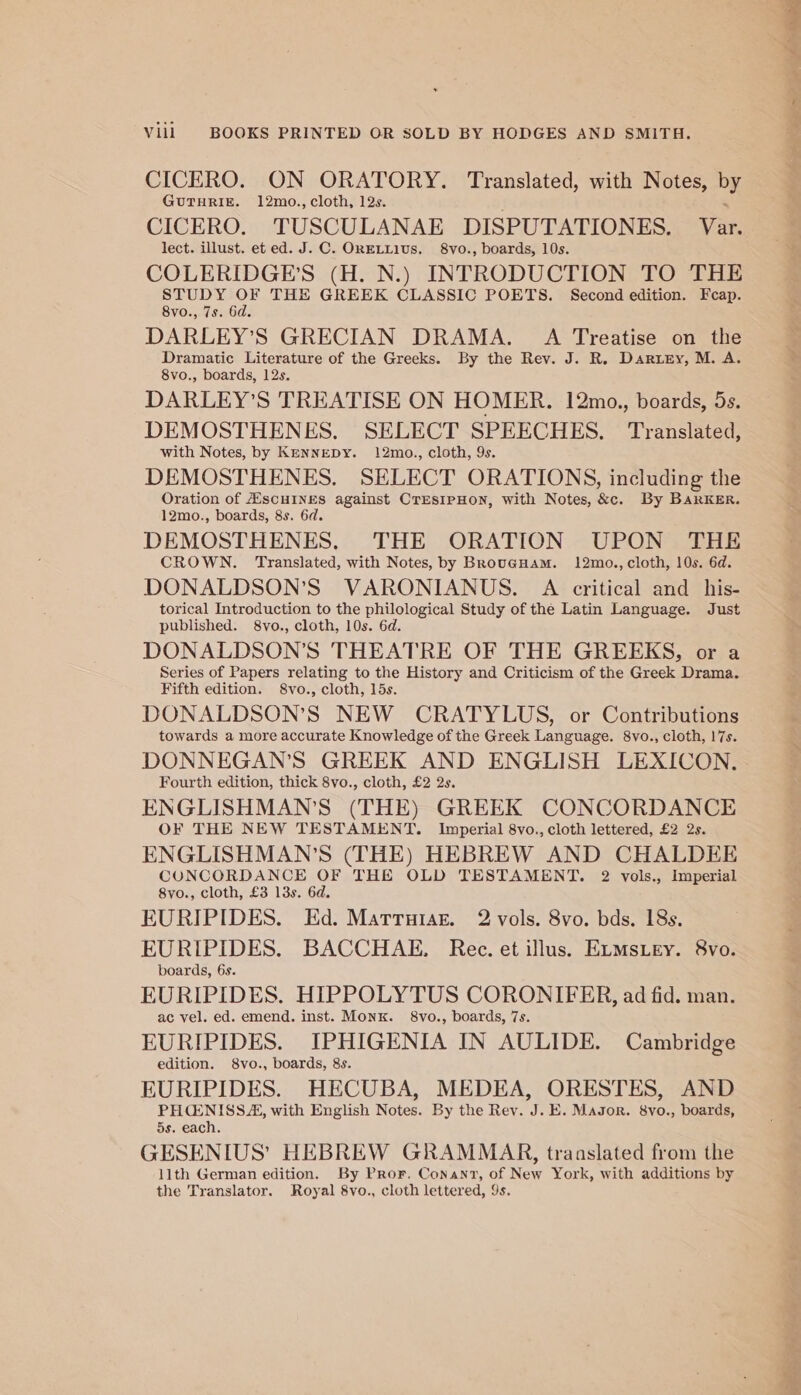 CICERO. ON ORATORY. Translated, with Notes, by GUTHRIE. 12mo., cloth, 12s. CICERO. TUSCULANAE DISPUTATIONES. Var, lect. illust. et ed. J. C. ORELLIUS. 8vo., boards, 10s. COLERIDGE’S (H. N.) INTRODUCTION TO THE Pee en THE GREEK CLASSIC POETS. Second edition. Fcap. vo., 7s. 6d. DARLEY’S GRECIAN DRAMA. A Treatise on the od peneateerany ys 3 of the Greeks. By the Rev. J. R. Dartey, M. A. vo., boards, 12s, DARLEY’S TREATISE ON HOMER. 12mo., boards, 5s. DEMOSTHENES. SELECT SPEECHES, Translated, with Notes, by KennEDY. 12mo., cloth, 9s. DEMOSTHENES. SELECT ORATIONS, including the Oration of ASscHINES against CrEsIPHON, with Notes, &amp;c. By BaRrKER. 12mo., boards, 8s. 6d. DEMOSTHENES. THE ORATION UPON THE CROWN. Translated, with Notes, by BrougHam. 12mo., cloth, 10s. 6d. DONALDSON’S VARONIANUS. A critical and _his- torical Introduction to the philological Study of the Latin Language. Just published. S8vo., cloth, 10s. 6d. DONALDSON’S THEATRE OF THE GREEKS, or a Series of Papers relating to the History and Criticism of the Greek Drama. Fifth edition. S8vo., cloth, 15s. DONALDSON’S NEW CRATYLUS, or Contributions towards a more accurate Knowledge of the Greek Language. 8vo., cloth, 17s. DONNEGAN’S GREEK AND ENGLISH LEXICON. Fourth edition, thick 8vo., cloth, £2 2s. ENGLISHMAN’S (THE) GREEK CONCORDANCE OF THE NEW TESTAMENT. Imperial 8vo., cloth lettered, £2 2s. ENGLISHMAN’S (THE) HEBREW AND CHALDEE CONCORDANCE OF THE OLD TESTAMENT. 2 vols., Imperial 8vo., cloth, £3 13s. 6d. EURIPIDES. Ed. Matruiaz. 2 vols. 8vo. bds. 18s. EURIPIDES. BACCHAE. Rec. et illus. ELMstey. 8vo. boards, 6s. EURIPIDES. HIPPOLYTUS CORONIFER, ad fid. man. ac vel. ed. emend. inst. Monk. 8vo., boards, 7s. EURIPIDES. IPHIGENIA IN AULIDE. Cambridge edition. 8vo., boards, 8s. EURIPIDES. HECUBA, MEDEA, ORESTES, AND See with English Notes. By the Rev. J. E. Magor. 8vo., boards, 5s. each. GESENIUS’ HEBREW GRAMMAR, translated from the 11th German edition. By Pror. Conant, of New York, with additions by the Translator. Royal 8vo., cloth lettered, 9s.