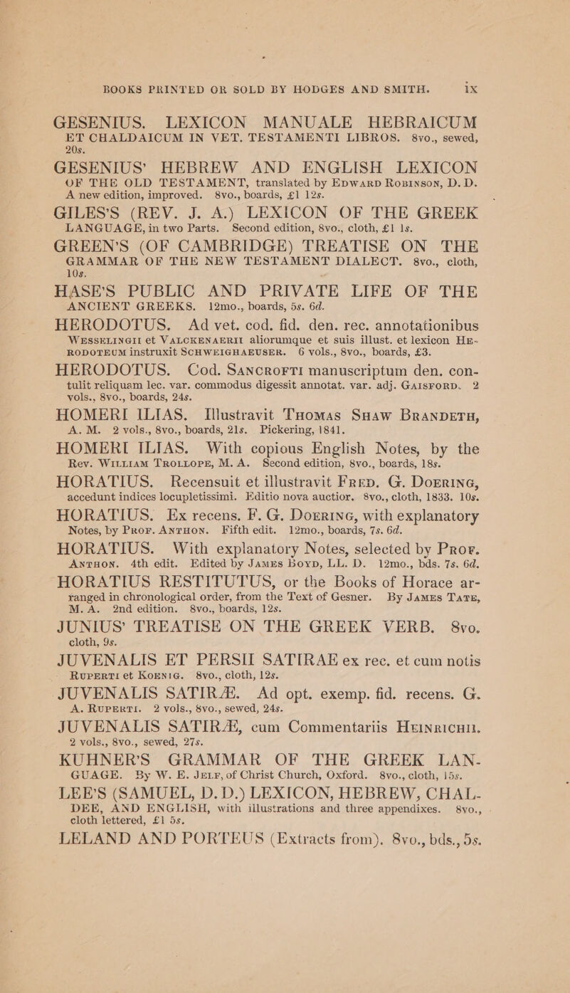 GESENIUS. LEXICON MANUALE HEBRAICUM ET CHALDAICUM IN VET. TESTAMENTI LIBROS. 8vo., sewed, 20s. GESENIUS’ HEBREW AND ENGLISH LEXICON OF THE OLD TESTAMENT, translated by Epwarp Rosinson, D. D. A new edition, improved. 8vo., boards, £1 12s. GILES’S (REV. J. A.) LEXICON OF THE GREEK LANGUAGE, in two Parts. Second edition, 8vo., cloth, £1 ls. GREEN’S (OF CAMBRIDGE) TREATISE ON THE GRAMMAR OF THE NEW TESTAMENT DIALECT. 8vo., cloth, 10s, HASE’S PUBLIC AND PRIVATE LIFE OF THE ANCIENT GREEKS. 12mo., boards, 5s. 6d. HERODOTUS. Ad vet. cod. fid. den. ree. annotationibus WESSELINGII et VALCOKENAERII aliorumque et suis illust. et lexicon HE- RODOTEUM instruxit SCHWEIGHAEUSER. 6 vols., 8vo., boards, £3. HERODOTUS. Cod. Sancrorri manuscriptum den. con- tulit reliquam lec. var. commodus digessit annotat. var. adj. GAISFORD. 2 vols., 8vo., boards, 24s. HOMERI ILIAS. Illustravit THomas Saaw BRANDETH, A.M. 2 vols., 8vo., boards, 21s. Pickering, 1841. HOMERI ILIAS. With copious English Notes, by the Rev. Witi1amM TrRoLtopr, M.A. Second edition, 8vo., boards, 18s. HORATIUS. Recensuit et illustravit Freep. G. Dorrine, accedunt indices locupletissimi. Editio nova auctior. 8vo., cloth, 1833. 10s. HORATIUS. Ex recens. F. G. Dorrine, with explanatory Notes, by Pror. AnrHon. Fifth edit. 12mo., boards, 7s. 6d. HORATIUS. With explanatory Notes, selected by Pror. AnNTHON. 4th edit. Edited by James boyp, LL. D. 12mo., bds. 7s. 6d. HORATIUS RESTITUTUS, or the Books of Horace ar- ranged in chronological order, from the Text of Gesner. By JAMES TaTE, M.A. 2nd edition. 8vo., boards, 12s. JUNIUS’ TREATISE ON THE GREEK VERB. 8yvo. cloth, 9s. JUVENALIS ET PERSII SATIRAE ex ree. et cum notis - Rupertiet Kornie. 8vo., cloth, 12s. JUVENALIS SATIR A‘. Ad opt. exemp. fid. recens. G. A. RUPERTI. 2 vols., $vo., sewed, 24s. JUVENALIS SATIRA, cum Commentariis Heinricai. 2 vols., 8vo., sewed, 27s. KUHNER’S GRAMMAR OF THE GREEK LAN- GUAGE. By W. E. JEeLr, of Christ Church, Oxford. 8vo., cloth, 15s. LEE’S (SAMUEL, D. D.) LEXICON, HEBREW, CHAL- DEE, AND ENGLISH, with illustrations and three appendixes. 8vo., - cloth lettered, £1 5s. LELAND AND PORTEUS (Extracts from). 8vo., bds., 5s.