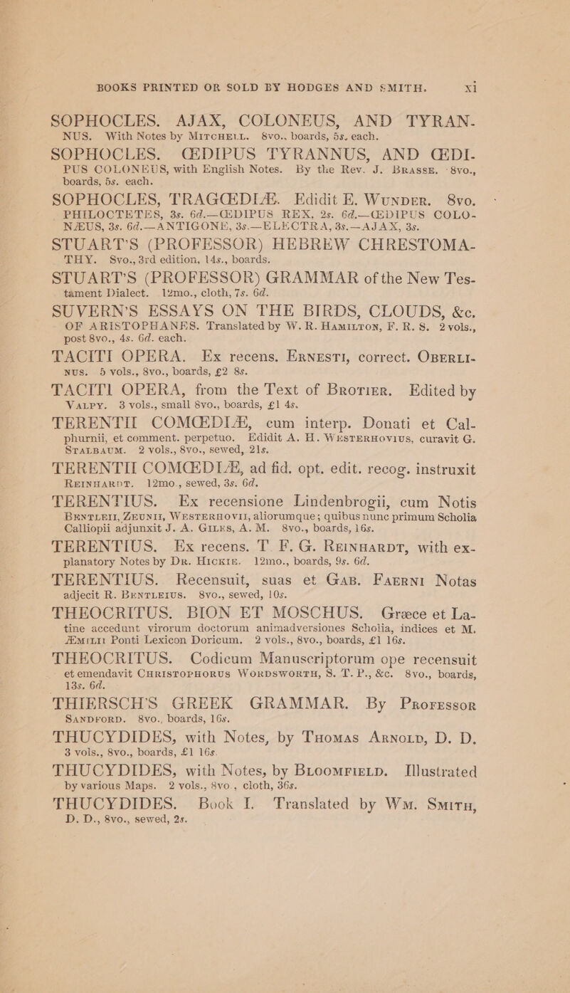 SOPHOCLES. AJAX, COLONEUS, AND TYRAN.- NUS. With Notes by MircHEe1t. $&amp;vo., boards, 5s. each. SOPHOCLES. QCEDIPUS TYRANNUS, AND CEDI- PUS COLONEDS, with English Notes. By the Rev. J. Brass, -8vo., boards, 5s. each. SOPHOCLES, TRAGCEDIZ. Edidit E. Wunper. 8vo. PHILOCTETES, 3s. 6d.—Q2DIPUS REX, 2s. 6d.—CEDIPUS COLO- NUS, 3s. 6¢.—ANTIGONKE, 3s.—_ELECTRA, 3s.—AJAX, 3s. STUART'S (PROFESSOR) HEBREW CHRESTOMA- THY. Svo., 3rd edition, 14s., boards. STUART'S (PROFESSOR) GRAMMAR of the New Tes- tament Dialect. 12mo., cloth, 7s. 6d. SUVERN’S ESSAYS ON THE BIRDS, CLOUDS, &amp;c. OF ARISTOPHANRS. Translated by W.R. Hamitron, F.R. 8. 2vols., post 8vo., 4s. 6d. each. TACITI OPERA. Ex recens. Ernesti, correct. OBERLI- nus. 5 vols., 8vo., boards, £2 8s. TACIT1 OPERA, from the Text of Brorizr. Edited by VaLpy. 3 vols., small 8vo., boards, £1 4s. TERENTILT COMCEDIA, cum interp. Donati et Cal- phurnii, et comment. perpetuo. Edidit A. H. WesTerHovius, curavit G. SraLtBaum. 2 vols., 8vo., sewed, 21s. TERENTIT COMGEDIA, ad fid. opt. edit. recog. instruxit REINHARDT. 12mo., sewed, 3s. 6d. TERENTIUS. Ex recensione Lindenbrogii, cum Notis BENTLEII, ZEUNIIZ, WESTERHOVII, aliorumque; quibus nunc primum Scholia Calliopii adjunxit J. A. Ginrs, A. M. 8vo., boards, 16s. TERENTIUS. Ex recens. T. F. G. Reinsarpt, with ex- planatory Notes by Dr. Hickis. 12mo., boards, 9s. 6d. TERENTIUS. Recensuit, suas et Gap. Farrni Notas adjecit R. BENTLEIUS. 8vo., sewed, 10s. THEOCRITUS. BION ET MOSCHUS. Grece et La- tine accedunt virorum doctorum animadversiones Scholia, indices et M. 7imiLit Ponti Lexicon Doricum. 2 vols., 8vo., boards, £1 16s. THEOCRITUS. Codicum Manuscriptorum ope recensuit - etemendavit CHRIsTOPHORUS WorpDsworthH, 8. T.P.,&amp;c. 8vo., boards, 13s. 6d. THIERSCH’S GREEK GRAMMAR. By Proressor SANDFORD. 8vo., boards, 16s. THUCYDIDES, with Notes, by Tuomas Arnon, D. D. 3 vols., 8vo., boards, £1 16s. THUCYDIDES, with Notes, by BLoomrtetp. Illustrated by various Maps. 2 vols., 8vo., cloth, 36s. THUCYDIDES. Book I. Translated by Wm. Smiru, D. D., 8vo., sewed, 2s.