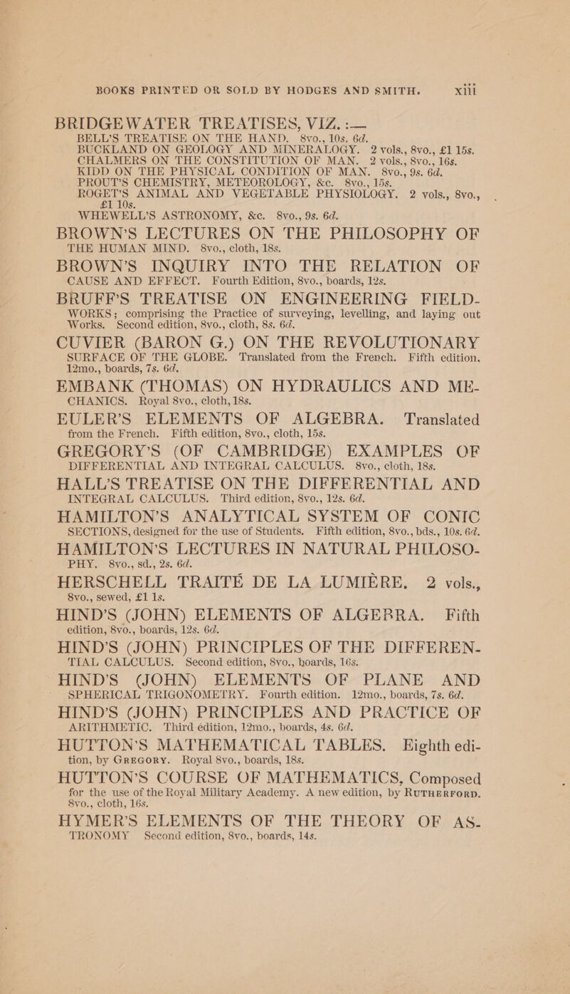 BRIDGEWATER TREATISES, VIZ. :— BELL’S TREATISE ON THE HAND. 8vo., 10s. 6d. BUCKLAND ON GEOLOGY AND MINERALOGY. 2 vols., 8vo., £1 15s. CHALMERS ON THE CONSTITUTION OF MAN. 2 vols., 8vo., 16s. KIDD ON THE PHYSICAL CONDITION OF MAN. ovo 6d. PROUT’S CHEMISTRY, METEOROLOGY, &amp;c. 8vo., as ANAL. AND VEGETABLE PHYSIOLOGY. 2 vols., 8v0., WHEWELL'S ASTRONOMY, &amp;c. 8vo., 9s. 6d. BROWN’S LECTURES ON THE PHILOSOPHY OF THE HUMAN MIND. 8vo., cloth, 18s. BROWN’S INQUIRY INTO THE RELATION OF CAUSE AND EFFECT. Fourth Edition, 8vo., boards, 12s. BRUFF’S TREATISE ON ENGINEERING FIELD- WORKS; comprising the Practice of surveying, levelling, and laying out Works. Second edition, 8vo., cloth, 8s. 6d. CUVIER (BARON G.) ON THE REVOLUTIONARY SURFACE OF THE GLOBE. Translated from the French. Fifth edition. 12mo., boards, 7s. 6d. EMBANK (THOMAS) ON HYDRAULICS AND ME- CHANICS. Royal 8vo., cloth, 18s. EULER’S ELEMENTS OF ALGEBRA. Translated from the French. Fifth edition, 8vo., cloth, 15s. GREGORY’S (OF CAMBRIDGE) EXAMPLES OF DIFFERENTIAL AND INTEGRAL CALCULUS. 8vo., cloth, 18s. HALL’S TREATISE ON THE DIFFERENTIAL AND INTEGRAL CALCULUS. Third edition, 8vo., 12s. 6d. HAMILTON’S ANALYTICAL SYSTEM OF CONIC SECTIONS, designed for the use of Students. Fifth edition, 8vo., bds., 10s. 62. HAMILTON'S LECTURES IN NATURAL PHILOSO- PHY. 8vo., sd., 2s. 6d. HERSCHELL TRAITE DE LA LUMIERE, 2 vols., 8vo., sewed, £1 1s. HIND’S (JOHN) ELEMENTS OF ALGERRA. — Fifth edition, 8vo., boards, 12s. 6d. HIND’S (JOHN) PRINCIPLES OF THE DIFFEREN- TIAL CALCULUS. Second edition, 8vo., hoards, 16s. HIND’S (JOHN) ELEMENTS OF PLANE AND SPHERICAL TRIGONOMETRY. Fourth edition. 12mo., boards, 7s. 6d. HIND’S (JOHN) PRINCIPLES AND PRACTICE OF ARITHMETIC. Third édition, 12mo., boards, 4s. 6d. HUTTON’S MATHEMATICAL TABLES. Eighth edi- tion, by Grecory. Royal 8vo., boards, 18s. HUTTON’S COURSE OF MATHEMATICS, Composed for the use of the Royal Military Academy. A new edition, by RUTHERFORD. 8vo., cloth, 16s. HYMER’S ELEMENTS OF THE THEORY OF AS. TRONOMY — Second edition, 8vo., boards, 14s.