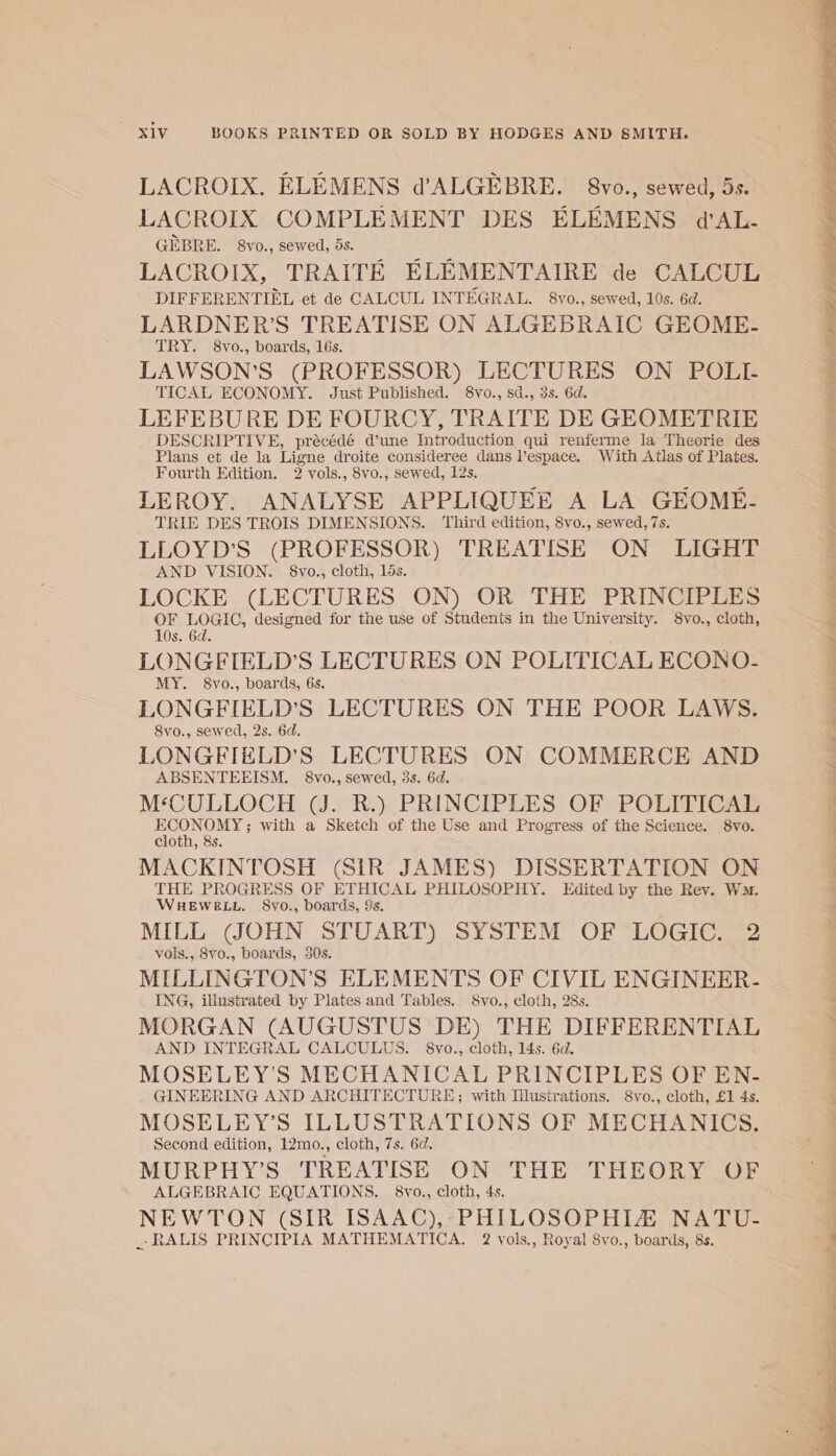 LACROIX. ELEMENS d’ALGEBRE. 8vo., sewed, 5s. LACROIX COMPLEMENT DES ELEMENS d’AL- GEBRE. 8vo., sewed, 5s. pot LACROIX, TRAITE ELEMENTAIRE de CALCUL DIFFERENTIEL et de CALCUL INTEGRAL. 8vo., sewed, 10s. 6d. LARDNER’S TREATISE ON ALGEBRAIC GEOME- TRY. 8vo., boards, 16s. LAWSON’S (PROFESSOR) LECTURES ON POLI- TICAL ECONOMY. Just Published. 8vo., sd., 3s. 6d. LEFEBURE DE FOURCY, TRAITE DE GEOMETRIE DESCRIPTIVE, précédé d’une Introduction qui renferme la Theorie des Plans et de la Ligne droite consideree dans l’espace. With Atlas of Plates. Fourth Edition. 2 vols., 8vo., sewed, 12s. LEROY. ANALYSE APPLIQUEE A LA GEOME- TRIE DES TROIS DIMENSIONS. Third edition, 8vo., sewed, 7s. LLOYD’S (PROFESSOR) TREATISE ON LIGHT AND VISION. §8vo., cloth, 15s. LOCKE (LECTURES ON) OR THE PRINCIPLES ie ries designed for the use of Students in the University. 8vo., cloth, s. 6d. LONGFIELD’S LECTURES ON POLITICAL ECONO- MY. 8vo., boards, 6s. LONGFIELD’S LECTURES ON THE POOR LAWS. Svo., sewed, 2s. 6d. LONGFIELD’S LECTURES ON COMMERCE AND ABSENTEEISM. 8vo., sewed, 3s. 6d. M‘CULLOCH (J. R.) PRINCIPLES OF POLITICAL oat with a Sketch of the Use and Progress of the Science. S8vo. MACKINTOSH (SIR JAMES) DISSERTATION ON THE PROGRESS OF ETHICAL PHILOSOPHY. Edited by the Rey. Wm. WHEWELL. 8vo., boards, 9s. MILL (SOHN STUART) SYSTEM OF LOGIC. 2 vols., 8v0., boards, 30s. MILLINGTON’S ELEMENTS OF CIVIL ENGINEER- ING, illustrated by Plates and Tables. Svo., cloth, 28s. MORGAN (AUGUSTUS DE) THE DIFFERENTIAL AND INTEGRAL CALCULUS. 8vo., cloth, 14s. 6d. MOSELEY’S MECHANICAL PRINCIPLES OF EN- GINEERING AND ARCHITECTURE; with Illustrations. Svo., cloth, £1 4s. MOSELEY’S ILLUSTRATIONS OF MECHANICS. Second edition, 12mo., cloth, 7s. 6d. MURPHY’S TREATISE ON THE THEORY OF ALGEBRAIC EQUATIONS. 8vo., cloth, 4s. NEWTON (SIR ISAAC),-PHILOSOPHIA NATU- _RALIS PRINCIPIA MATHEMATICA. 2 yols., Royal 8vo., boards, 8s. ORR AP Ie PH em ee eee oe a